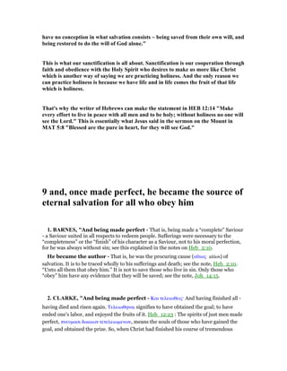 have no conception in what salvation consists ~ being saved from their own will, and
being restored to do the will of God alone."
This is what our sanctification is all about. Sanctification is our cooperation through
faith and obedience with the Holy Spirit who desires to make us more like Christ
which is another way of saying we are practicing holiness. And the only reason we
can practice holiness is because we have life and in life comes the fruit of that life
which is holiness.
That's why the writer of Hebrews can make the statement in HEB 12:14 "Make
every effort to live in peace with all men and to be holy; without holiness no one will
see the Lord." This is essentially what Jesus said in the sermon on the Mount in
MAT 5:8 "Blessed are the pure in heart, for they will see God."
9 and, once made perfect, he became the source of
eternal salvation for all who obey him
1. BAR ES, "And being made perfect - That is, being made a “complete” Saviour
- a Saviour suited in all respects to redeem people. Sufferings were necessary to the
“completeness” or the “finish” of his character as a Saviour, not to his moral perfection,
for he was always without sin; see this explained in the notes on Heb_2:10.
He became the author - That is, he was the procuring cause (αᅺτιος aitios) of
salvation. It is to be traced wholly to his sufferings and death; see the note, Heb_2:10.
“Unto all them that obey him.” It is not to save those who live in sin. Only those who
“obey” him have any evidence that they will be saved; see the note, Joh_14:15.
2. CLARKE, "And being made perfect - Και τελειωθεις· And having finished all -
having died and risen again. Τελειωθηναι signifies to have obtained the goal; to have
ended one’s labor, and enjoyed the fruits of it. Heb_12:23 : The spirits of just men made
perfect, πνευµασι δικαιων τετελειωµενων, means the souls of those who have gained the
goal, and obtained the prize. So, when Christ had finished his course of tremendous
 