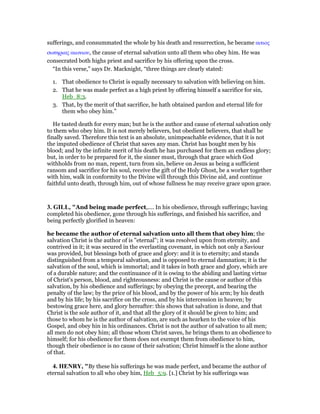 sufferings, and consummated the whole by his death and resurrection, he became αιτιος
σωτηριας αιωνιου, the cause of eternal salvation unto all them who obey him. He was
consecrated both highs priest and sacrifice by his offering upon the cross.
“In this verse,” says Dr. Macknight, “three things are clearly stated:
1. That obedience to Christ is equally necessary to salvation with believing on him.
2. That he was made perfect as a high priest by offering himself a sacrifice for sin,
Heb_8:3.
3. That, by the merit of that sacrifice, he hath obtained pardon and eternal life for
them who obey him.”
He tasted death for every man; but he is the author and cause of eternal salvation only
to them who obey him. It is not merely believers, but obedient believers, that shall be
finally saved. Therefore this text is an absolute, unimpeachable evidence, that it is not
the imputed obedience of Christ that saves any man. Christ has bought men by his
blood; and by the infinite merit of his death he has purchased for them an endless glory;
but, in order to be prepared for it, the sinner must, through that grace which God
withholds from no man, repent, turn from sin, believe on Jesus as being a sufficient
ransom and sacrifice for his soul, receive the gift of the Holy Ghost, be a worker together
with him, walk in conformity to the Divine will through this Divine aid, and continue
faithful unto death, through him, out of whose fullness he may receive grace upon grace.
3. GILL, "And being made perfect,.... In his obedience, through sufferings; having
completed his obedience, gone through his sufferings, and finished his sacrifice, and
being perfectly glorified in heaven:
he became the author of eternal salvation unto all them that obey him; the
salvation Christ is the author of is "eternal"; it was resolved upon from eternity, and
contrived in it; it was secured in the everlasting covenant, in which not only a Saviour
was provided, but blessings both of grace and glory: and it is to eternity; and stands
distinguished from a temporal salvation, and is opposed to eternal damnation; it is the
salvation of the soul, which is immortal; and it takes in both grace and glory, which are
of a durable nature; and the continuance of it is owing to the abiding and lasting virtue
of Christ's person, blood, and righteousness: and Christ is the cause or author of this
salvation, by his obedience and sufferings; by obeying the precept, and bearing the
penalty of the law; by the price of his blood, and by the power of his arm; by his death
and by his life; by his sacrifice on the cross, and by his intercession in heaven; by
bestowing grace here, and glory hereafter: this shows that salvation is done, and that
Christ is the sole author of it, and that all the glory of it should be given to him; and
those to whom he is the author of salvation, are such as hearken to the voice of his
Gospel, and obey hin in his ordinances. Christ is not the author of salvation to all men;
all men do not obey him; all those whom Christ saves, he brings them to an obedience to
himself; for his obedience for them does not exempt them from obedience to him,
though their obedience is no cause of their salvation; Christ himself is the alone author
of that.
4. HE RY, "By these his sufferings he was made perfect, and became the author of
eternal salvation to all who obey him, Heb_5:9. [1.] Christ by his sufferings was
 