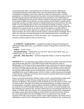 consecrated to his office, consecrated by his own blood. [2.] By his sufferings he
consummated that part of his office which was to be performed on earth, making
reconciliation for iniquity; and in this sense he is said to be made perfect, a perfect
propitiation. [3.] Hereby he has become the author of eternal salvation to men; he has by
his sufferings purchased a full deliverance from sin and misery, and a full fruition of
holiness and happiness for his people. Of this salvation he has given notice in the gospel;
he has made a tender of it in the new covenant, and has sent the Spirit to enable men to
accept this salvation. [4.] This salvation is actually bestowed on none but those who obey
Christ. It is not sufficient that we have some doctrinal knowledge of Christ, or that we
make a profession of faith in him, but we must hearken to his word, and obey him. He is
exalted to be a prince to rule us, as well as a Saviour to deliver us; and he will be a
Saviour to none but to those whom he is a prince, and who are willing that he should
reign over them; the rest he will account his enemies, and treat them accordingly. But to
those who obey him, devoting themselves to him, denying themselves, and taking up
their cross, and following him, he will be the author, aitios - the grand cause of their
salvation, and they shall own him as such for ever.
5. JAMISO , "made perfect — completed, brought to His goal of learning and
suffering through death (Heb_2:10) [Alford], namely, at His glorious resurrection and
ascension.
author — Greek, “cause.”
eternal salvation — obtained for us in the short “days of Jesus’ flesh” (Heb_5:7;
compare Heb_5:6, “for ever,” Isa_45:17).
unto all ... that obey him — As Christ obeyed the Father, so must we obey Him by
faith.
HAWKER 9-14, "(9) And being made perfect, he became the author of eternal salvation
unto all them that obey him; (10) Called of God a high priest after the order of
Melchizedek. (11) Of whom we have many things to say, and hard to be uttered, seeing ye
are dull of hearing. (12) For when for the time ye ought to be teachers, ye have need that
one teach you again which be the first principles of the oracles of God; and are become
such as have need of milk, and not of strong meat. (13) For every one that useth milk is
unskillfull in the word of righteousness: for he is a babe. (14) But strong meat belongeth
to them that are of full age, even those who by reason of use have their senses exercised
to discern both good and evil.
There is somewhat particularly striking, in these words, concerning Christ, being made
perfect. By which, we must of course accept the terms, as referring wholly to his
character of Mediator. The perfection of the Godhead can never be said to be made. And
it is most evident, and plain, from all the concurrent testimony of scripture, that every
act of perfection, revealed or made manifest; and all the revelations made of Jehovah,
are in the Person of the God-Man Christ Jesus. As in creation, it is most decidedly said,
that all things were made by him, and that without him was not anything made that was
made; so in all the after acts of grace; every communication of Jehovah, in redemption,
providence, grace, glory all are wholly in, and by Christ. It is the Son of God, which in
our nature came forth, from the invisibility of God, to make known God, and the
purposes of his will, to his creatures. And in a more especial manner, the whole work of
redemption is said to be his. He became the Author of it; and that eternal. A plain proof
 
