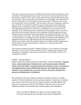 This is by no means the only place in the Bible where faith in Christ is described as an act
of obedience. We might expect to have read: "the source of eternal salvation for all who
trust in him, or believe in him." Here, instead, those who are saved are described as those
who obey him. There are a number of texts like this one in the Bible, both in the OT and
the NT. In Jeremiah 7:23, for example, the Lord says to Israel: "Obey me, and I will be
your God and you will be my people." And you get the same way of speaking a number of
times in the NT. It is possible to speak this way, of course, because true faith carries
obedience with it and always expresses itself through obedience. But, more than that,
faith, depending upon the Lord, is itself an act of obedience. It is an answer to God's
summons. We are called upon to do it, summoned to do it and when we do it we are not
only believing but obeying. Taking the entire teaching of the Bible together, faith and
obedience are not precisely the same thing, though each of them has the other in it. But,
we say that faith is not works - in the sense that we are justified by faith and not by works
- not because there is no obedience in faith, for there is; but because that obedience is not
regarded as the basis of our right standing with God. Our righteousness comes from
another, Jesus Christ. Faith is the means by which we lay hold of another's righteousness,
but that faith, if it is true and living faith, is obedience to a summons and carries
obedience of life with it.
Every person who hears the gospel is obliged to believe it. It is a summons, a command
from God. You must obey. You must believe in Christ. Anything else is rebellion and
disobedience. The gospel is not only an invitation to be saved by faith in Christ; it is a
command to be obeyed.
Coffman, “Coffman, “Coffman, “Coffman, “Eternal salvationEternal salvationEternal salvationEternal salvation
brings to mind other things mentioned in this epistle: "eternal redemption" (brings to mind other things mentioned in this epistle: "eternal redemption" (brings to mind other things mentioned in this epistle: "eternal redemption" (brings to mind other things mentioned in this epistle: "eternal redemption" (HebrewsHebrewsHebrewsHebrews
9999::::12121212 ), "eternal inheritance" (), "eternal inheritance" (), "eternal inheritance" (), "eternal inheritance" (HebrewsHebrewsHebrewsHebrews 9999::::15151515 ), and "eternal covenant" (), and "eternal covenant" (), and "eternal covenant" (), and "eternal covenant" (HebrewsHebrewsHebrewsHebrews
13131313::::20202020 ). The word "author" is translated from the Greek word "cause," as a glance at). The word "author" is translated from the Greek word "cause," as a glance at). The word "author" is translated from the Greek word "cause," as a glance at). The word "author" is translated from the Greek word "cause," as a glance at
the English Revised Version (the English Revised Version (the English Revised Version (the English Revised Version (1885188518851885) margin will show. Some think that the idea of) margin will show. Some think that the idea of) margin will show. Some think that the idea of) margin will show. Some think that the idea of
"pioneer" is also included; but, in any case, Christ is the source, fountain head,"pioneer" is also included; but, in any case, Christ is the source, fountain head,"pioneer" is also included; but, in any case, Christ is the source, fountain head,"pioneer" is also included; but, in any case, Christ is the source, fountain head,
procurer and administrator of redemption.procurer and administrator of redemption.procurer and administrator of redemption.procurer and administrator of redemption.
We cannot leave this verse without stressing the obedience which is so forciblyWe cannot leave this verse without stressing the obedience which is so forciblyWe cannot leave this verse without stressing the obedience which is so forciblyWe cannot leave this verse without stressing the obedience which is so forcibly
enjoined. That the disobedient have any prospect whatever of salvation is a delusionenjoined. That the disobedient have any prospect whatever of salvation is a delusionenjoined. That the disobedient have any prospect whatever of salvation is a delusionenjoined. That the disobedient have any prospect whatever of salvation is a delusion
and a snare. If the Son and such a Son, learned obedience through suffering, howand a snare. If the Son and such a Son, learned obedience through suffering, howand a snare. If the Son and such a Son, learned obedience through suffering, howand a snare. If the Son and such a Son, learned obedience through suffering, how
much more necessary is it that all of his followers obey him even at the cost ofmuch more necessary is it that all of his followers obey him even at the cost ofmuch more necessary is it that all of his followers obey him even at the cost ofmuch more necessary is it that all of his followers obey him even at the cost of
suffering and death. Paul thundered this anathema against the disobedient:suffering and death. Paul thundered this anathema against the disobedient:suffering and death. Paul thundered this anathema against the disobedient:suffering and death. Paul thundered this anathema against the disobedient:
And to you that are afflicted, rest with us, at the revelation of theAnd to you that are afflicted, rest with us, at the revelation of theAnd to you that are afflicted, rest with us, at the revelation of theAnd to you that are afflicted, rest with us, at the revelation of the
Lord Jesus from heaven with the angels of his power in flaming fire,Lord Jesus from heaven with the angels of his power in flaming fire,Lord Jesus from heaven with the angels of his power in flaming fire,Lord Jesus from heaven with the angels of his power in flaming fire,
 