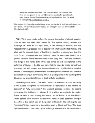 rendering vengeance to them that know not God, and to them thatrendering vengeance to them that know not God, and to them thatrendering vengeance to them that know not God, and to them thatrendering vengeance to them that know not God, and to them that
obey not the gospel of our Lord Jesus; who shall suffer punishment,obey not the gospel of our Lord Jesus; who shall suffer punishment,obey not the gospel of our Lord Jesus; who shall suffer punishment,obey not the gospel of our Lord Jesus; who shall suffer punishment,
even eternal destruction from the face of the Lord and fromeven eternal destruction from the face of the Lord and fromeven eternal destruction from the face of the Lord and fromeven eternal destruction from the face of the Lord and from the glorythe glorythe glorythe glory
of his might (of his might (of his might (of his might (2222 ThessaloniansThessaloniansThessaloniansThessalonians 1111::::7777----9999 ).).).).
The scriptural exhortation to obedience is not merely that it shall be until death, butThe scriptural exhortation to obedience is not merely that it shall be until death, butThe scriptural exhortation to obedience is not merely that it shall be until death, butThe scriptural exhortation to obedience is not merely that it shall be until death, but
unto death. "Be thou faithful unto death, and I will give thee the crown of life"unto death. "Be thou faithful unto death, and I will give thee the crown of life"unto death. "Be thou faithful unto death, and I will give thee the crown of life"unto death. "Be thou faithful unto death, and I will give thee the crown of life"
((((RevelationRevelationRevelationRevelation 2222::::10101010 ).).).).
PINK, “"And being made perfect, He became the Author of eternal salvation
unto all them that obey Him" (verse 9). "The apostle having declared the
sufferings of Christ as our High Priest, in His offering of Himself, with the
necessity thereof, proceeds now to declare both what was effected thereby, and
what was the especial design of God therein. And this in general was that, the
Lord Christ, considering our lost condition, might be every way fitted to be a
‘perfect cause of eternal salvation unto all that obey Him,’ There are, therefore,
two things in the words, both which God aimed at and accomplished in the
sufferings of Christ. 1. On His own part, that He might be ‘made perfect;’ not
absolutely, but with respect unto the administration of His office in the behalf of
sinners. 2. With respect unto believers, that He might be unto them the ‘Author of
eternal salvation’" (Dr. John Owen). This is a good epitome of the teaching of the
9th verse, but a number of things in it call for fuller elucidation.
"And being made perfect." The word, "perfect" is one which is found frequently
in this Epistle. It signifies "to consummate" or "complete." It also means "to
dedicate" or "fully consecrate." Our present passage contains its second
occurrence, the first being in Hebrews 2:10, to which we must refer the reader.
There the verb is used actively with respect to the Father: it became Him to
"make perfect" the Captain of our salvation. Here it is used passively, telling of
the effect of that act of God on the person of Christ; by His suffering He was
"perfected." It has reference to the setting apart of Christ as Priest. "The legal
high priests were consecrated by the sufferings and deaths of the beasts which
 