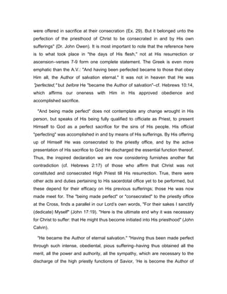 were offered in sacrifice at their consecration (Ex. 29). But it belonged unto the
perfection of the priesthood of Christ to be consecrated in and by His own
sufferings" (Dr. John Owen). It is most important to note that the reference here
is to what took place in "the days of His flesh," not at His resurrection or
ascension―verses 7-9 form one complete statement. The Greek is even more
emphatic than the A.V.: "And having been perfected became to those that obey
Him all, the Author of salvation eternal." It was not in heaven that He was
"perfected," but before He "became the Author of salvation"―cf. Hebrews 10:14,
which affirms our oneness with Him in His approved obedience and
accomplished sacrifice.
"And being made perfect" does not contemplate any change wrought in His
person, but speaks of His being fully qualified to officiate as Priest, to present
Himself to God as a perfect sacrifice for the sins of His people. His official
"perfecting" was accomplished in and by means of His sufferings. By His offering
up of Himself He was consecrated to the priestly office, and by the active
presentation of His sacrifice to God He discharged the essential function thereof.
Thus, the inspired declaration we are now considering furnishes another flat
contradiction (cf. Hebrews 2:17) of those who affirm that Christ was not
constituted and consecrated High Priest till His resurrection. True, there were
other acts and duties pertaining to His sacerdotal office yet to be performed, but
these depend for their efficacy on His previous sufferings; those He was now
made meet for. The "being made perfect" or "consecrated" to the priestly office
at the Cross, finds a parallel in our Lord’s own words, "For their sakes I sanctify
(dedicate) Myself" (John 17:19). "Here is the ultimate end why it was necessary
for Christ to suffer: that He might thus become initiated into His priesthood" (John
Calvin).
"He became the Author of eternal salvation." "Having thus been made perfect
through such intense, obediental, pious suffering―having thus obtained all the
merit, all the power and authority, all the sympathy, which are necessary to the
discharge of the high priestly functions of Savior, ‘He is become the Author of
 