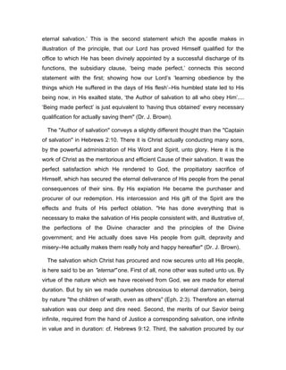 eternal salvation.’ This is the second statement which the apostle makes in
illustration of the principle, that our Lord has proved Himself qualified for the
office to which He has been divinely appointed by a successful discharge of its
functions, the subsidiary clause, ‘being made perfect,’ connects this second
statement with the first; showing how our Lord’s ‘learning obedience by the
things which He suffered in the days of His flesh’―His humbled state led to His
being now, in His exalted state, ‘the Author of salvation to all who obey Him’....
‘Being made perfect’ is just equivalent to ‘having thus obtained’ every necessary
qualification for actually saving them" (Dr. J. Brown).
The "Author of salvation" conveys a slightly different thought than the "Captain
of salvation" in Hebrews 2:10. There it is Christ actually conducting many sons,
by the powerful administration of His Word and Spirit, unto glory. Here it is the
work of Christ as the meritorious and efficient Cause of their salvation. It was the
perfect satisfaction which He rendered to God, the propitiatory sacrifice of
Himself, which has secured the eternal deliverance of His people from the penal
consequences of their sins. By His expiation He became the purchaser and
procurer of our redemption. His intercession and His gift of the Spirit are the
effects and fruits of His perfect oblation. "He has done everything that is
necessary to make the salvation of His people consistent with, and illustrative of,
the perfections of the Divine character and the principles of the Divine
government; and He actually does save His people from guilt, depravity and
misery―He actually makes them really holy and happy hereafter" (Dr. J. Brown).
The salvation which Christ has procured and now secures unto all His people,
is here said to be an "eternal" one. First of all, none other was suited unto us. By
virtue of the nature which we have received from God, we are made for eternal
duration. But by sin we made ourselves obnoxious to eternal damnation, being
by nature "the children of wrath, even as others" (Eph. 2:3). Therefore an eternal
salvation was our deep and dire need. Second, the merits of our Savior being
infinite, required from the hand of Justice a corresponding salvation, one infinite
in value and in duration: cf. Hebrews 9:12. Third, the salvation procured by our
 