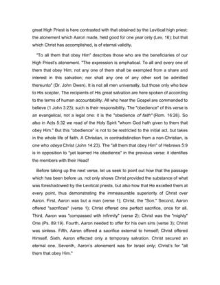 great High Priest is here contrasted with that obtained by the Levitical high priest:
the atonement which Aaron made, held good for one year only (Lev. 16); but that
which Christ has accomplished, is of eternal validity.
"To all them that obey Him" describes those who are the beneficiaries of our
High Priest’s atonement. "The expression is emphatical. To all and every one of
them that obey Him; not any one of them shall be exempted from a share and
interest in this salvation; nor shall any one of any other sort be admitted
thereunto" (Dr. John Owen). It is not all men universally, but those only who bow
to His scepter. The recipients of His great salvation are here spoken of according
to the terms of human accountability. All who hear the Gospel are commanded to
believe (1 John 3:23); such is their responsibility. The "obedience" of this verse is
an evangelical, not a legal one: it is the "obedience of faith" (Rom. 16:26). So
also in Acts 5:32 we read of the Holy Spirit "whom God hath given to them that
obey Him." But this "obedience" is not to be restricted to the initial act, but takes
in the whole life of faith. A Christian, in contradistinction from a non-Christian, is
one who obeys Christ (John 14:23). The "all them that obey Him" of Hebrews 5:9
is in opposition to "yet learned He obedience" in the previous verse: it identifies
the members with their Head!
Before taking up the next verse, let us seek to point out how that the passage
which has been before us, not only shows Christ provided the substance of what
was foreshadowed by the Levitical priests, but also how that He excelled them at
every point, thus demonstrating the immeasurable superiority of Christ over
Aaron. First, Aaron was but a man (verse 1); Christ, the "Son." Second, Aaron
offered "sacrifices" (verse 1); Christ offered one perfect sacrifice, once for all.
Third, Aaron was "compassed with infirmity" (verse 2); Christ was the "mighty"
One (Ps. 89:19). Fourth, Aaron needed to offer for his own sins (verse 3); Christ
was sinless. Fifth, Aaron offered a sacrifice external to himself; Christ offered
Himself. Sixth, Aaron effected only a temporary salvation. Christ secured an
eternal one. Seventh, Aaron’s atonement was for Israel only; Christ’s for "all
them that obey Him."
 