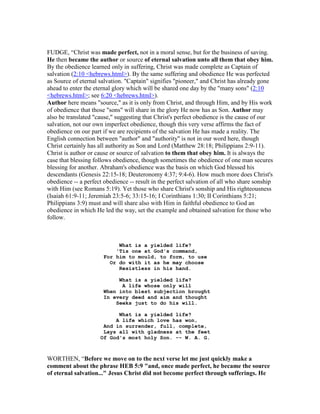 FUDGE, “Christ was made perfect, not in a moral sense, but for the business of saving.
He then became the author or source of eternal salvation unto all them that obey him.
By the obedience learned only in suffering, Christ was made complete as Captain of
salvation (2:10 <hebrews.html>). By the same suffering and obedience He was perfected
as Source of eternal salvation. "Captain" signifies "pioneer," and Christ has already gone
ahead to enter the eternal glory which will be shared one day by the "many sons" (2:10
<hebrews.html>; see 6:20 <hebrews.html>).
Author here means "source," as it is only from Christ, and through Him, and by His work
of obedience that those "sons" will share in the glory He now has as Son. Author may
also be translated "cause," suggesting that Christ's perfect obedience is the cause of our
salvation, not our own imperfect obedience, though this very verse affirms the fact of
obedience on our part if we are recipients of the salvation He has made a reality. The
English connection between "author" and "authority" is not in our word here, though
Christ certainly has all authority as Son and Lord (Matthew 28:18; Philippians 2:9-11).
Christ is author or cause or source of salvation to them that obey him. It is always the
case that blessing follows obedience, though sometimes the obedience of one man secures
blessing for another. Abraham's obedience was the basis on which God blessed his
descendants (Genesis 22:15-18; Deuteronomy 4:37; 9:4-6). How much more does Christ's
obedience -- a perfect obedience -- result in the perfect salvation of all who share sonship
with Him (see Romans 5:19). Yet those who share Christ's sonship and His righteousness
(Isaiah 61:9-11; Jeremiah 23:5-6; 33:15-16; I Corinthians 1:30; II Corinthians 5:21;
Philippians 3:9) must and will share also with Him in faithful obedience to God an
obedience in which He led the way, set the example and obtained salvation for those who
follow.
What is a yielded life?
'Tis one at God's command,
For him to mould, to form, to use
Or do with it as he may choose
Resistless in his hand.
What is a yielded life?
A life whose only will
When into blest subjection brought
In every deed and aim and thought
Seeks just to do his will.
What is a yielded life?
A life which love has won,
And in surrender, full, complete,
Lays all with gladness at the feet
Of God's most holy Son. -- W. A. G.
WORTHEN, “Before we move on to the next verse let me just quickly make a
comment about the phrase HEB 5:9 "and, once made perfect, he became the source
of eternal salvation..." Jesus Christ did not become perfect through sufferings. He
 