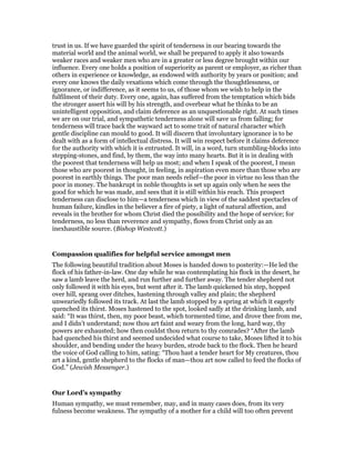trust in us. If we have guarded the spirit of tenderness in our bearing towards the
material world and the animal world, we shall be prepared to apply it also towards
weaker races and weaker men who are in a greater or less degree brought within our
influence. Every one holds a position of superiority as parent or employer, as richer than
others in experience or knowledge, as endowed with authority by years or position; and
every one knows the daily vexations which come through the thoughtlessness, or
ignorance, or indifference, as it seems to us, of those whom we wish to help in the
fulfilment of their duty. Every one, again, has suffered from the temptation which bids
the stronger assert his will by his strength, and overbear what he thinks to be an
unintelligent opposition, and claim deference as an unquestionable right. At such times
we are on our trial, and sympathetic tenderness alone will save us from falling; for
tenderness will trace back the wayward act to some trait of natural character which
gentle discipline can mould to good. It will discern that involuntary ignorance is to be
dealt with as a form of intellectual distress. It will win respect before it claims deference
for the authority with which it is entrusted. It will, in a word, turn stumbling-blocks into
stepping-stones, and find, by them, the way into many hearts. But it is in dealing with
the poorest that tenderness will help us most; and when I speak of the poorest, I mean
those who are poorest in thought, in feeling, in aspiration even more than those who are
poorest in earthly things. The poor man needs relief—the poor in virtue no less than the
poor in money. The bankrupt in noble thoughts is set up again only when he sees the
good for which he was made, and sees that it is still within his reach. This prospect
tenderness can disclose to him—a tenderness which in view of the saddest spectacles of
human failure, kindles in the believer a fire of piety, a light of natural affection, and
reveals in the brother for whom Christ died the possibility and the hope of service; for
tenderness, no less than reverence and sympathy, flows from Christ only as an
inexhaustible source. (Bishop Westcott.)
Compassion qualifies for helpful service amongst men
The following beautiful tradition about Moses is handed down to posterity:—He led the
flock of his father-in-law. One day while he was contemplating his flock in the desert, he
saw a lamb leave the herd, and run further and further away. The tender shepherd not
only followed it with his eyes, but went after it. The lamb quickened his step, hopped
over hill, sprang over ditches, hastening through valley and plain; the shepherd
unweariedly followed its track. At last the lamb stopped by a spring at which it eagerly
quenched its thirst. Moses hastened to the spot, looked sadly at the drinking lamb, and
said: “It was thirst, then, my poor beast, which tormented time, and drove thee from me,
and I didn’t understand; now thou art faint and weary from the long, hard way, thy
powers are exhausted; how then couldst thou return to thy comrades? “After the lamb
had quenched his thirst and seemed undecided what course to take, Moses lifted it to his
shoulder, and bending under the heavy burden, strode back to the flock. Then he heard
the voice of God calling to him, sating: “Thou hast a tender heart for My creatures, thou
art a kind, gentle shepherd to the flocks of man—thou art now called to feed the flocks of
God.” (Jewish Messenger.)
Our Lord’s sympathy
Human sympathy, we must remember, may, and in many cases does, from its very
fulness become weakness. The sympathy of a mother for a child will too often prevent
 