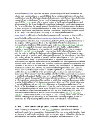 he translates ασπαζεται· hence we learn that one meaning of this word is to salute; as
when a man was constituted or anointed king, those who accosted him would say, Hail
king! On this verse Dr. Macknight has the following note, with the insertion of which the
reader will not be displeased: “As our Lord, in his conversation with the Pharisees,
recorded Mat_22:43, spake of it as a thing certain of itself, and universally known and
acknowledged by the Jews, that David wrote the 110th Psalm by inspiration, concerning
the Christ or Messiah; the apostle was well founded in applying the whole of that Psalm
to Jesus. Wherefore, having quoted the fourth verse, Thou art a priest for ever after the
order of Melchisedec, as directed to Messiah, David’s Lord, he justly termed that speech
of the Deity a salutation of Jesus, according to the true import of the word
προσαγορευθεις, which properly signifies to address one by his name, or title, or office;
accordingly Hesychius explains προσαγορευοµαι by ασπαζοµαι. Now, that the deep
meaning of this salutation may be understood, I observe, First, that, by the testimony of
the inspired writers, Jesus sat down at the right hand of God when he returned to
heaven, after having finished his ministry upon earth; Mar_16:19; Act_7:56; Heb_1:3;
Heb_8:1; 1Pe_3:22. Not, however, immediately, but after that he had offered the
sacrifice of himself in heaven, by presenting his crucified body before the presence of
God; Heb_1:3; Heb_10:10. Secondly, I observe, that God’s saluting Messiah a priest
after the order of Melchisedec, being mentioned in the psalm after God is said to have
invited him to sit at his right hand, it is reasonable to think the salutation was given him
after he had offered the sacrifice of himself; and had taken his seat at God’s right hand.
Considered in this order, the salutation of Jesus, as a priest after the order of
Melchisedec, was a public declaration on the part of God that he accepted the sacrifice of
himself, which Jesus then offered, as a sufficient atonement for the sin of the world, and
approved of the whole of his ministrations on earth, and confirmed all the effects of that
meritorious sacrifice, And whereas we are informed in the psalm that, after God had
invited his Son, in the human nature; to sit at his right hand as Governor of the world,
and foretold the blessed fruits of his government, he published the oath by which he
made him a Priest for ever, before he sent him into the world to accomplish the salvation
of mankind; and declared that he would never repent of that oath: The Lord hath sworn,
and will not repent; Thou art a Priest for ever after the similitude of Melchisedec. It was,
in effect, a solemn publication of the method in which God would pardon sinners; and a
promise that the effects of his Son’s government as a King, and of his ministrations as a
Priest, should be eternal; see Heb_6:20. Moreover, as this solemn declaration of the
dignity of the Son of God, as a King and a Priest for ever in the human nature, was made
in the hearing of the angelical hosts, it was designed for this instruction, that they might
understand their subordination to God’s Son, and pay him that homage that is due to
him as Governor of the world, and as Savior of the human race; Phi_2:9, Phi_2:10;
Heb_1:6. The above explanation of the import of God’s saluting Jesus a Priest for ever, is
founded on the apostle’s reasonings in the seventh and following chapters, where he
enters into the deep meaning of the oath by which that salutation was conferred.”
3. GILL, "Called of God an high priest, after the order of Melchisedec. ‫על‬
‫,דברתי‬ according to what is said of him, Psa_110:4 there is a resemblance between
Melchizedek and Christ; many things that are said of the one, agree with the other: there
is a likeness in Melchizedek to Christ; in his person, and what is said of him, that he was
without father and mother; and in his office as a priest, and in the manner of his
 