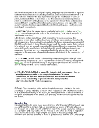 instalment into it; and in the antiquity, dignity, and perpetuity of it: and this is repeated
for the further confirmation of Christ's priesthood, and is a conclusion of the truth of it
from sufficient evidence: this does not so much design the constitution of Christ as
priest, nor the call of him to that office, as the denomination or surnaming of him a
priest of Melchizedek's order, because of the agreement between them; and contains a
reason of Christ's being the author of eternal salvation, because he is a priest for ever;
and prevents any objections against Christ's priesthood, and opens a way to discourse
more largely concerning it.
4. HE RY, "Here the apostle returns to what he had in Heb_5:6 cited out of Psa_
110:1-7, concerning the peculiar order of the priesthood of Christ, that is, the order of
Melchisedec. And here,
I. He declares he had many things which he could say to them concerning this
mysterious person called Melchisedec, whose priesthood was eternal, and therefore the
salvation procured thereby should be eternal also. We have a more particular account of
this Melchisedec in ch. 7. Some think the things which the apostle means, that were hard
to be uttered, were not so much concerning Melchisedec himself as concerning Christ, of
whom Melchisedec was the type. And doubtless this apostle had many things to say
concerning Christ that were very mysterious, hard to be uttered; there are great
mysteries in the person and offices of the Redeemer; Christianity is the great mystery of
godliness.
5. JAMISO , "Greek, rather, “Addressed by God (by the appellation) High Priest.”
Being formally recognized by God as High Priest at the time of His being “made perfect”
(Heb_5:9). He was High Priest already in the purpose of God before His passion; but
after it, when perfected, He was formally addressed so.
6. CALVI , "Called of God, or named by God, etc. As it was necessary that he
should pursue more at large the comparison between Christ and
Melchisedec, on which he had briefly touched, and that the mind of the
Jews should be stirred up to greater attention, he so passes to a
digression that he still retails his argument.
Coffman, “Here the author picks up the thread of argument relative to the high
priesthood of Christ, intending to return a few verses later with a further elaboration
of it; but characteristically of the author, he interrupts himself to deliver the third of
five great exhortations in the epistle. It is precisely this trait which suggests Paul as
the author.
Named of God
indicates that Christ's being made a priest forever after the order of Melchizedek was
none of the author's doing; it had not been conceived by any of Christ's followers,
but it was an act of God himself; and there it was in the sacred scriptures, embedded
as in a matrix, and only waiting for the fullness of time when the mind of inspiration
would illuminate it with a finger of light, as is done in this very passage. The
deduction that all were expected to make is quite obvious, namely, that Christ's high
 