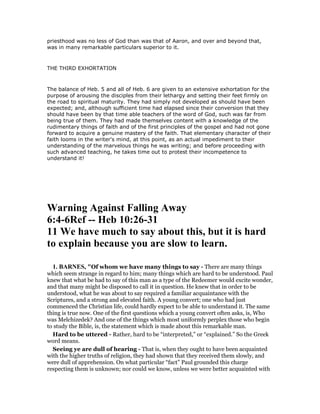 priesthood was no less of God than was that of Aaron, and over and beyond that,
was in many remarkable particulars superior to it.
THE THIRD EXHORTATION
The balance of Heb. 5 and all of Heb. 6 are given to an extensive exhortation for the
purpose of arousing the disciples from their lethargy and setting their feet firmly on
the road to spiritual maturity. They had simply not developed as should have been
expected; and, although sufficient time had elapsed since their conversion that they
should have been by that time able teachers of the word of God, such was far from
being true of them. They had made themselves content with a knowledge of the
rudimentary things of faith and of the first principles of the gospel and had not gone
forward to acquire a genuine mastery of the faith. That elementary character of their
faith looms in the writer's mind, at this point, as an actual impediment to their
understanding of the marvelous things he was writing; and before proceeding with
such advanced teaching, he takes time out to protest their incompetence to
understand it!
Warning Against Falling Away
6:4-6Ref -- Heb 10:26-31
11 We have much to say about this, but it is hard
to explain because you are slow to learn.
1. BAR ES, "Of whom we have many things to say - There are many things
which seem strange in regard to him; many things which are hard to be understood. Paul
knew that what be had to say of this man as a type of the Redeemer would excite wonder,
and that many might be disposed to call it in question. He knew that in order to be
understood, what he was about to say required a familiar acquaintance with the
Scriptures, and a strong and elevated faith. A young convert; one who had just
commenced the Christian life, could hardly expect to be able to understand it. The same
thing is true now. One of the first questions which a young convert often asks, is, Who
was Melchizedek? And one of the things which most uniformly perplex those who begin
to study the Bible, is, the statement which is made about this remarkable man.
Hard to be uttered - Rather, hard to be “interpreted,” or “explained.” So the Greek
word means.
Seeing ye are dull of hearing - That is, when they ought to have been acquainted
with the higher truths of religion, they had shown that they received them slowly, and
were dull of apprehension. On what particular “fact” Paul grounded this charge
respecting them is unknown; nor could we know, unless we were better acquainted with
 