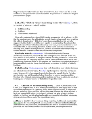 the persons to whom he wrote, and their circumstances, than we now are. But he had
doubtless in his eye some fact which showed that they were slow to understand the great
principles of the gospel.
2. CLARKE, "Of whom we have many things to say - The words περι οᆓ, which
we translate of whom, are variously applied:
1. To Melchisedec;
2. To Christ;
3. To the endless priesthood.
Those who understand the place of Melchisedec, suppose that it is in reference to this
that the apostle resumes the subject in the seventh chapter, where much more is said on
this subject, though not very difficult of comprehension; and indeed it is not to be
supposed that the Hebrews could be more capable of understanding the subject when
the apostle wrote the seventh chapter than they were when, a few hours before, he had
written the fifth. It is more likely, therefore, that the words are to be understood as
meaning Jesus, or that endless priesthood, of which he was a little before speaking, and
which is a subject that carnal Christians cannot easily comprehend.
Hard to be uttered - ∆υσερµηνευτος· Difficult to be interpreted, because
Melchisedec was a typical person. Or if it refer to the priesthood of Christ, that is still
more difficult to be explained, as it implies, not only his being constituted a priest after
this typical order, but his paying down the ransom for the sins of the whole world; and
his satisfying the Divine justice by this sacrifice, but also thereby opening the kingdom of
heaven to all believers, and giving the whole world an entrance to the holy of holies by
his blood.
Dull of hearing - Νωθροι ταις ακοαις· Your souls do not keep pace with the doctrines
and exhortations delivered to you. As νωθρος signifies a person who walks heavily and
makes little speed, it is here elegantly applied to those who are called to the Christian
race, have the road laid down plain before them, how to proceed specified, and the
blessings to be obtained enumerated, and yet make no exertions to get on, but are always
learning, and never able to come to the full knowledge of the truth.
3. GILL, "Of whom we have many things to say,.... Either of Melchizedek, or of
Christ, or of his priesthood or of all of these; since the apostle does largely treat of them
in the following chapters: he says many things concerning Melchizedek in the seventh
chapter, and many things of Christ, and his priesthood, in those that follow; Christ is a
large and inexhaustible subject in the Gospel ministry, and what a Gospel minister
delights to dwell on; and it is a fund and stock from whence he is furnished with things
of the greatest usefulness, and of the utmost importance:
and hard to be uttered; as were many things respecting Melchizedek, mentioned in
Heb_7:3 and also concerning Christ, and his priesthood: abstruse and difficult things
are to be looked into, considered, searched after, and insisted on: the whole Scripture is
profitable, and the whole counsel of God is to be declared, and things hard to be
 