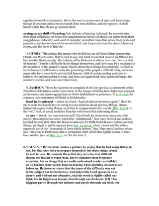 explained should be attempted; this is the way to an increase of light and knowledge;
though it becomes ministers to consult their own abilities, and the capacity of their
hearers, that they do not go beyond them:
seeing ye are dull of hearing; this dulness of hearing is thought by some to arise
from their afflictions; or from their attachment to the law of Moses; or rather from their
sluggishness, indocility, and want of industry; and often times this arises from pride and
prejudice, and irreverence of the word of God; and frequently from the deceitfulness of
riches, and the cares of this life.
4. HE RY, "He assigns the reason why he did not say all those things concerning
Christ, our Melchisedec, that he had to say, and what it was that made it so difficult for
him to utter them, namely, the dulness of the Hebrews to whom he wrote: You are dull
of hearing. There is a difficulty in the things themselves, and there may be a weakness in
the ministers of the gospel to speak clearly about these things; but generally the fault is
in the hearers. Dull hearers make the preaching of the gospel a difficult thing, and even
many who have some faith are but dull hearers, dull of understanding and slow to
believe; the understanding is weak, and does not apprehend these spiritual things; the
memory is weak, and does not retain them.
5. JAMISO , "Here he digresses to complain of the low spiritual attainments of the
Palestinian Christians and to warn them of the danger of falling from light once enjoyed;
at the same time encouraging them by God’s faithfulness to persevere. At Heb_6:20 he
resumes the comparison of Christ to Melchisedec.
hard to be uttered — rather as Greek, “hard of interpretation to speak.” Hard for
me to state intelligibly to you owing to your dullness about spiritual things. Hence,
instead of saying many things, he writes in comparatively few words (Heb_13:22). In
the “we,” Paul, as usual, includes Timothy with himself in addressing them.
ye are — Greek, “ye have become dull” (the Greek, by derivation, means hard to
move): this implies that once, when first “enlightened,” they were earnest and zealous,
but had become dull. That the Hebrew believers AT JERUSALEM were dull in spiritual
things, and legal in spirit, appears from Act_21:20-24, where James and the elders
expressly say of the “thousands of Jews which believe,” that “they are all zealous of the
law”; this was at Paul’s last visit to Jerusalem, after which this Epistle seems to have
been written (see on Heb_5:12, on “for the time”).
6. CALVI , " He therefore makes a preface by saying that he had many things to
say, but that they were to prepare themselves lest these things should
be said in vain. He reminds them that they were hard or difficult
things; not indeed to repel them, but to stimulate them to greater
attention. For as things that are easily understood render us slothful,
so we become more keenly bent on hearing when anything obscure is set
before us. He however states that the cause of the difficulty was not
in the subject but in themselves. And indeed the Lord speaks to us so
clearly and without any obscurity, that his word is rightly called our
light; but its brightness become dim through our darkness. [91] This
happens partly through our dullness and partly through our sloth; for
 
