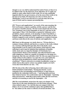 though we are very dull to understand the truth of God, yet there is to
be added to this vice the depravity of our affections, for we apply our
minds to vanity rather than to God's truth. We are also continually
impeded either by our perverseness, or by the cares of the world, or by
the lusts of our flesh. Of whom does not refer to Christ, but to
Melchisedec; yet he is not referred to as a private man, but as the
type of Christ, and in a manner personating him.
__________________________________________________________________
[87] "Prayers and supplications" are nearly of the same meaning; the
first word means a request, a petition, strictly a prayer; and the last
an earnest or humble entreaty. The last word is found only here in the
ew Testament; once in the Septuagint, in Job 41:3; and once in the
Apocrypha, 2 Macc. 9:18. Hesychius, as quoted by Schleusner, gives
paraklesis, request, entreaty, as its meaning: it comes from hiketes, a
suppliant. The word hiketeria, which is here used means first an olive
branch wrapped in wool, carried by suppliants as a symbol of entreaty
and hence used often in the sense of entreaty and supplication. -- Ed.
[88] Stuart on this passage very justly observes, "If Jesus died as a
common virtuous suffered, and merely as a martyr to the truth, without
any vicarious suffering laid upon him, then is his death a most
unaccountable event in respect to the manner of his behavior while
suffering it; and it must be admitted that multitudes of humble,
sinful, meek and very imperfect disciples of Christianity have
surpassed their Master in the fortitude, and collected firmness and
calm complacency which are requisite to triumph over the pangs of a
dying hour. But who can well believe this? Or who can regard Jesus as a
simple sufferer in the ordinary way upon the cross, and explain the
mysteries of his dreadful horror before and during the hours of
crucifixion?" What is referred to is certainly inexplicable, except we
admit what is often and in various ways plainly taught us in God's
word, that Christ died for our sins. -- Ed.
[89] The idea of the effect of hearing, that is deliverance, is no
doubt included in eisakoustheis, "having been heard," as it is
sometimes in the corresponding word in Hebrew; so that Stuart is
justified in the rendering it delivered, -- "and being delivered from
that which he feared." It is rendered the same by Macknight, "and being
delivered from fear." Both Beza and Grotius render the last word fear;
and this is its meaning as used in the Septuagint. -- Ed
[90] The word teleiotheis, means here the same as in chapter 2:10.
Stuart gives it the same meaning here as in the former passage, "Then
when exalted to glory," etc.; but this does not comport with what
follows, for it was not his exaltation to glory that qualified him to
be "the author (or the causer or effecter) of eternal salvation," but
 