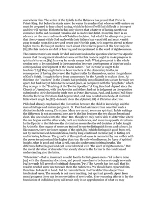 overwhelm him. The writer of the Epistle to the Hebrews has proved that Christ is
Priest-King. But before he starts anew, he warns his readers that whoever will venture on
must be prepared to hear a hard saying, which he himself will find difficult to interpret
and few will receive. Hitherto he has only shown that whatever of lasting worth was
contained in the old covenant remains and is exalted in Christ. Even this truth is an
advance on the mere rudiments of Christian doctrine. But what if he attempts to prove
that the covenant which God made with their fathers has waxed old and must vanish
away to make room for a new and better one? For his part, he is eager to ascend to these
higher truths. He has yet much to teach about Christ in the power of His heavenly life.
[83] But his readers are dull of hearing and inexperienced in the word of righteousness.
The commentators are much divided and exercised on the question whether the Apostle
means that the argument should advance or that his readers ought to make progress in
spiritual character.[84] In a way he surely means both. What gives point to the whole
section now to be considered is the connection between development of doctrine and a
corresponding development of the moral nature. "For the time ye ought to be
teachers."[85] They ought to have been teachers of the elementary truths, in
consequence of having discovered the higher truths for themselves, under the guidance
of God’s Spirit. It ought to have been unnecessary for the Apostle to explain them. At
this time the "teachers" in the Church had probably consolidated into a class formally set
apart, but had not yet fallen to the second place, as compared with the "prophets," which
they occupy in the "Teaching of the Twelve Apostles." A long time had elapsed since the
Church of Jerusalem, with the Apostles and elders, had sat in judgment on the question
submitted to their decision by such men as Peter, Barnabas, Paul, and James.[86] Since
then the Hebrew Christians had degenerated, and now needed somebody--it mattered
little who it might be,[87]--to teach them the alphabet[88] of Christian doctrine.
Philo had already emphasised the distinction between the child in knowledge and the
man of full age and mature judgment. St. Paul had said more than once that such a
distinction holds among Christians. Many are carnal; some are spiritual. In his writings
the difference is not an external one, nor is the line between the two classes broad and
clear. The one shades into the other. But, though we may not be able to determine where
the one begins and the other ends, both are tendencies, and move in opposite directions.
In the Epistle to the Hebrews the distinction resembles the old doctrine of habit taught
by Aristotle. Our organs of sense are trained by use to distinguish forms and colours. In
like manner, there are inner organs of the spirit,[89] which distinguish good from evil,
not by mathematical demonstration, but by long-continued exercise[90] in hating evil
and in loving holiness. The growth of this spiritual sense is connected by our author with
the power to understand the higher doctrine. He only who discerns, by force of spirited
insight, what is good and what is evil, can also understand spiritual truths. The
difference between good and evil is not identical with "the word of righteousness." But
the moral elevation of character that clearly discerns the former is the condition of
understanding also the latter.
"Wherefore"--that is, inasmuch as solid food is for full-grown men--"let us have done
[91] with the elementary doctrines, and permit ourselves to be borne strongly onwards
[92] towards full growth of spiritual character."[93] The Apostle has just said that his
readers needed some one to teach them the rudiments. We should have expected him,
therefore, to take it in hand. But he reminds them that the defect lies deeper than
intellectual error. The remedy is not mere teaching, but spiritual growth. Apart from
moral progress there can be no revelation of new truths. Ever-recurring efforts to lay the
foundation of individual piety will result only in an apprehension of what we may
 