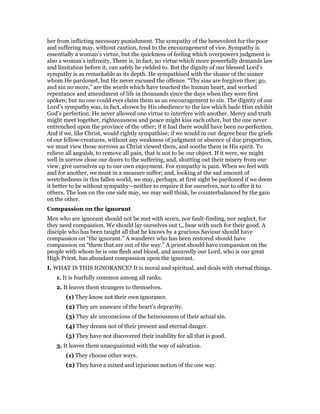 her from inflicting necessary punishment. The sympathy of the benevolent for the poor
and suffering may, without caution, tend to the encouragement of vice. Sympathy is
essentially a woman’s virtue, but the quickness of feeling which overpowers judgment is
also a woman’s infirmity. There is, in fact, no virtue which more powerfully demands law
and limitation before it, can safely be yielded to. But the dignity of our blessed Lord’s
sympathy is as remarkable as its depth. He sympathised with the shame of the sinner
whom He pardoned, but He never excused the offence. “Thy sins are forgiven thee; go,
and sin no more,” are the words which have touched the human heart, and worked
repentance and amendment of life in thousands since the days when they were first
spoken; but no one could ever claim them as an encouragement to sin. The dignity of our
Lord’s sympathy was, in fact, shown by His obedience to the law which bade Him exhibit
God’s perfection. He never allowed one virtue to interfere with another. Mercy and truth
might meet together, righteousness and peace might kiss each other, but the one never
entrenched upon the province of the other; if it had there would have been no perfection.
And if we, like Christ, would rightly sympathise; if we would in our degree bear the griefs
of our fellow-creatures, without any weakness of judgment or absence of due proportion,
we must view those sorrows as Christ viewed them, and soothe them in His spirit. To
relieve all anguish, to remove all pain, that is not to be our object. If it were, we might
well in sorrow close our doors to the suffering, and, shutting out their misery from our
view, give ourselves up to our own enjoyment. For sympathy is pain. When we feel with
and for another, we must in a measure suffer; and, looking at the sad amount of
wretchedness in this fallen world, we may, perhaps, at first sight be pardoned if we deem
it better to be without sympathy—neither to require it for ourselves, nor to offer it to
others. The loss on the one side may, we may well think, be counterbalanced by the gain
on the other.
Compassion on the ignorant
Men who are ignorant should not be met with scorn, nor fault-finding, nor neglect, for
they need compassion. We should lay ourselves out t,, bear with such for their good. A
disciple who has been taught all that he knows by a gracious Saviour should have
compassion on “the ignorant.” A wanderer who has been restored should have
compassion on “them that are out of the way.” A priest should have compassion on the
people with whom he is one flesh and blood, and assuredly our Lord, who is our great
High Priest, has abundant compassion upon the ignorant.
I. WHAT IS THIS IGNORANCE? It is moral and spiritual, and deals with eternal things.
1. It is fearfully common among all ranks.
2. It leaves them strangers to themselves.
(1) They know not their own ignorance.
(2) They are unaware of the heart’s depravity.
(3) They ale unconscious of the heinousness of their actual sin.
(4) They dream not of their present and eternal danger.
(5) They have not discovered their inability for all that is good.
3. It leaves them unacquainted with the way of salvation.
(1) They choose other ways.
(2) They have a mixed and injurious notion of the one way.
 