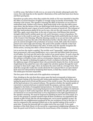 is still far away. But before it rolls over us, we seem to be already submerged under the
waves. Our only hope lies in the Apostle’s illustration of the earth that bears here thorns
and there good grain.
Expositors go quite astray when they explain the simile as if it were intended to describe
the effect on moral character of rightly or wrongly using our faculty of knowledge. The
meaning is the reverse. The Apostle is showing the effect of character on our power to
understand truth. Neither soil is barren. Both lands drink in the rain that often comes
upon them. But the fatness of the one field brings forth thorns and thistles, and this can
only mean that the man’s vigour of soul is itself an occasion of moral evil. The richness of
the other land produces plants fit for use by men, who are the sole reason for its tillage.
[98] This, again, must mean that, in the case of some men, God blesses that natural
strength which itself is neither good nor evil, and it becomes a source of goodness. We
come now to the result in each case. The soil that brings forth useful herbs has its share
of the Creator’s first blessing. What the blessing consists in we are not here told, and it is
not necessary to pursue this side of the illustration further. But the other soil, which
gives its natural strength to the production of noxious weeds, falls under the Creator’s
primal curse and is nigh unto burning. The point of the parable evidently is that God
blesses the one, that God destroys the other. In both cases the Apostle recognises the
Divine action, carrying into effect a Divine threat and a Divine promise.
Let us see how the simile is applied. The terrible word "impossible" might indeed have
been pronounced, with some qualification, over a man who had fallen under the power
of evil habits. For God sets His seal to the verdict of our moral nature. To such a man the
only escape is through the strait gate of repentance. But here we have much more than
the ordinary evil habits of men, such as covetousness, hypocrisy, carnal imaginations,
cruelty. The Apostle is thinking throughout of God’s revelation in His Son. He refers to
the righteous anger of God against those who persistently despise the Son. In the second
chapter[99] he has asked how men who neglect the salvation spoken through the Lord
can hope to shun God’s anger. Here, he declares the same truth in a stronger form. How
shall they escape His wrath who crucify afresh the Son and put Him to an open shame?
Such men God will punish by hardening their hearts, so that they cannot even repent.
The initial grace becomes impossible.
The four parts of the simile and of the application correspond.
First, drinking in the rain that often comes upon the land corresponds to being once
enlightened, tasting of the heavenly gift, being made partakers of the Holy Ghost, and
tasting the good word of God and the powers of the world to come. The rain descends on
all the land and gives it its natural richness. The question whether the Apostle speaks of
converted or unconverted men is entirely beside the purpose, and may safely be
relegated to the limbo of misapplied interpretations. No doubt the controversy between
Calvinists and Arminians concerning final perseverance and the possibility of a fall from
a state of grace is itself vastly important. But the question whether the gifts mentioned
are bestowed on an unconverted man is of no importance to the right apprehension of
the Apostle’s meaning. We must be forgiven for thinking he had it not in his mind. It is
more to the purpose to remind ourselves that all these excellences are regarded by the
Apostle as gifts of God, like the oft-descending rain, not as moral qualities in men. He
mentions the one enlightenment produced by the one revelation of God in His Son. It
may be compared to the opening of blind eyes or the startled waking of the soul by a
great idea. To taste the heavenly gift is to make trial of the new truth. To be made
partakers of the Holy Ghost is to be moved by a supernatural enlightening influence. To
taste the good word of God is to discern the moral beauty of the revelation. To taste the
 