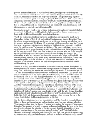 powers of the world to come is to participate in the gifts of power which the Spirit
divides to each one severally even as He will. All these things have an intellectual quality.
Faith in Christ and love to God are purposely excluded. The Apostle brings together
various phases of our spiritual intelligence, the gift of illumination, which we sometimes
call genius, sometimes culture, sometimes insight, the faculty that ought to apprehend
Christ and welcome the revelation in the Son. If these high gifts are used to scoff at the
Son of God, and that with the persistence that can spring only from the pride and self-
righteousness of unbelief, renewal is impossible.
Second, the negative result of not bringing forth any useful herbs corresponds to falling
away.[100] God has bestowed His gift of enlightenment, but there is no response of
heart and will. The soul does not lay hold, but drifts away.
Third, the positive result of bearing thorns and thistles corresponds to crucifying to
themselves the Son of God afresh and putting Him to an open shame. The gifts of God
have been abused, and the contrary of what He, in His care for men, intended the earth
to produce, is the result. The Divine gift of spiritual enlightenment has been itself turned
into a very genius of cynical mockery. The Son of God has already been once crucified
amid the awful scenes of Gethsemane and Calvary. The agony and bloody sweat, the cry
of infinite loneliness on the Cross, the tender compassion of the dying Jesus, the power
of His resurrection--all this is past. One bitterness yet remains. Men use God’s own gift
of spiritual illumination to crucify the Son afresh. But they crucify Him only for
themselves.[101] When the sneer has died away on the scoffer’s lips, nothing is left. No
result has been achieved in the moral world. When Christ was crucified on Calvary, His
death changed for ever the relations of God and men. When He is crucified in the
reproach of His enemies, nothing has been accomplished outside the scoffer’s little
world of vanity and pride.
Fourth, to be nigh unto a curse and to be given in the end to be burned corresponds to
the impossibility of renewal. The illustration requires us to distinguish between "falling
away" and "crucifying the Son of God afresh and putting Him to an open shame."[102]
The land is doomed to be burned because it bears thorns and thistles. God renders men
incapable of repentance, not because they have fallen away once or more than once, but
because they scoff at the Son, through Whom God has spoken unto us. The terrible
impossibility of renewal here threatened applies, not to apostasy (as the early Church
maintained) nor to the lapsed (as the Novatianists held),[103] but to apostasy combined
with a cynical, scoffing temper that persists in treading the Son of God under foot.
Apostasy resembles the sin against the Son of man; cynicism in reference to the Son of
man comes very near the sin against the Holy Ghost. This sin is not forgiven, because it
hardens the heart and makes repentance impossible. It hardens the heart, because God
is jealous of His Son’s honour, and punishes the scoffer with the utter destruction of the
spiritual faculty and with absolute inability to recover it. This is not the mere force of
habit. It is God’s retribution, and the Apostle mentions it here because the text of the
whole Epistle is that God has spoken unto us in His Son.
But the Hebrew Christians have not come to this.[104] The Apostle is persuaded better
things of them, and things that are nigh, not unto a curse, but unto ultimate salvation.
Yet they are not free from the danger. If we may appropriate the language of an eminent
historian, "the worship of wealth, grandeur, and dominion blinded the Jews to the form
of spiritual godliness; the rejection of the Saviour and the deification of Herod were
parallel manifestations of the same engrossing delusion."[105] That the Christian
Hebrews may not fall under the curse impending over their race, the Apostle urges them
to press on unto full growth of character. And this he and they will do--he ranks himself
 