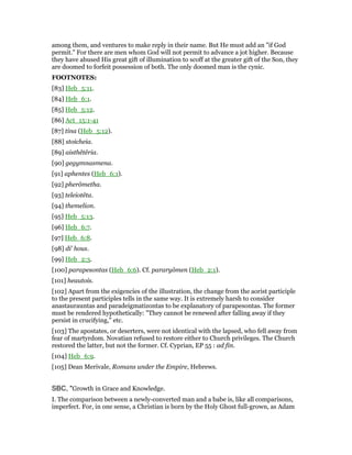among them, and ventures to make reply in their name. But He must add an "if God
permit." For there are men whom God will not permit to advance a jot higher. Because
they have abused His great gift of illumination to scoff at the greater gift of the Son, they
are doomed to forfeit possession of both. The only doomed man is the cynic.
FOOTNOTES:
[83] Heb_5:11.
[84] Heb_6:1.
[85] Heb_5:12.
[86] Act_15:1-41
[87] tina (Heb_5:12).
[88] stoicheia.
[89] aisthêtêria.
[90] gegymnasmena.
[91] aphentes (Heb_6:1).
[92] pherômetha.
[93] teleiotêta.
[94] themelion.
[95] Heb_5:13.
[96] Heb_6:7.
[97] Heb_6:8.
[98] di’ hous.
[99] Heb_2:3.
[100] parapesontas (Heb_6:6). Cf. pararyômen (Heb_2:1).
[101] heautois.
[102] Apart from the exigencies of the illustration, the change from the aorist participle
to the present participles tells in the same way. It is extremely harsh to consider
anastaurauntas and paradeigmatizontas to be explanatory of parapesontas. The former
must be rendered hypothetically: "They cannot be renewed after falling away if they
persist in crucifying," etc.
[103] The apostates, or deserters, were not identical with the lapsed, who fell away from
fear of martyrdom. Novatian refused to restore either to Church privileges. The Church
restored the latter, but not the former. Cf. Cyprian, EP 55 : ad fin.
[104] Heb_6:9.
[105] Dean Merivale, Romans under the Empire, Hebrews.
SBC, "Growth in Grace and Knowledge.
I. The comparison between a newly-converted man and a babe is, like all comparisons,
imperfect. For, in one sense, a Christian is born by the Holy Ghost full-grown, as Adam
 