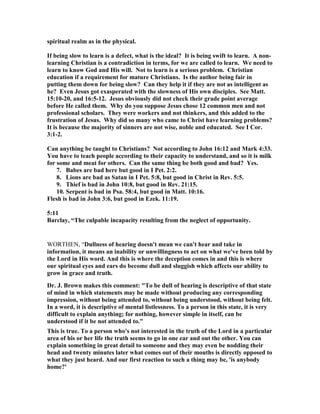 spiritual realm as in the physical.
If being slow to learn is a defect, what is the ideal? It is being swift to learn. A non-
learning Christian is a contradiction in terms, for we are called to learn. We need to
learn to know God and His will. ot to learn is a serious problem. Christian
education if a requirement for mature Christians. Is the author being fair in
putting them down for being slow? Can they help it if they are not as intelligent as
he? Even Jesus got exasperated with the slowness of His own disciples. See Matt.
15:10-20, and 16:5-12. Jesus obviously did not check their grade point average
before He called them. Why do you suppose Jesus chose 12 common men and not
professional scholars. They were workers and not thinkers, and this added to the
frustration of Jesus. Why did so many who came to Christ have learning problems?
It is because the majority of sinners are not wise, noble and educated. See I Cor.
3:1-2.
Can anything be taught to Christians? ot according to John 16:12 and Mark 4:33.
You have to teach people according to their capacity to understand, and so it is milk
for some and meat for others. Can the same thing be both good and bad? Yes.
7. Babes are bad here but good in I Pet. 2:2.
8. Lions are bad as Satan in I Pet. 5:8, but good in Christ in Rev. 5:5.
9. Thief is bad in John 10:8, but good in Rev. 21:15.
10. Serpent is bad in Psa. 58:4, but good in Matt. 10:16.
Flesh is bad in John 3:6, but good in Ezek. 11:19.
5:11
Barclay, “The culpable incapacity resulting from the neglect of opportunity.
WORTHEN, “Dullness of hearing doesn't mean we can't hear and take in
information, it means an inability or unwillingness to act on what we've been told by
the Lord in His word. And this is where the deception comes in and this is where
our spiritual eyes and ears do become dull and sluggish which affects our ability to
grow in grace and truth.
Dr. J. Brown makes this comment: "To be dull of hearing is descriptive of that state
of mind in which statements may be made without producing any corresponding
impression, without being attended to, without being understood, without being felt.
In a word, it is descriptive of mental listlessness. To a person in this state, it is very
difficult to explain anything; for nothing, however simple in itself, can be
understood if it be not attended to."
This is true. To a person who's not interested in the truth of the Lord in a particular
area of his or her life the truth seems to go in one ear and out the other. You can
explain something in great detail to someone and they may even be nodding their
head and twenty minutes later what comes out of their mouths is directly opposed to
what they just heard. And our first reaction to such a thing may be, 'is anybody
home?'
 