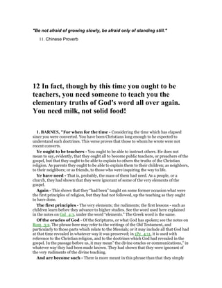 "Be not afraid of growing slowly, be afraid only of standing still."
11. Chinese Proverb
12 In fact, though by this time you ought to be
teachers, you need someone to teach you the
elementary truths of God's word all over again.
You need milk, not solid food!
1. BAR ES, "For when for the time - Considering the time which has elapsed
since you were converted. You have been Christians long enough to he expected to
understand such doctrines. This verse proves that those to whom he wrote were not
recent converts.
Ye ought to be teachers - You ought to be able to instruct others. He does not
mean to say, evidently, that they ought all to become public teachers, or preachers of the
gospel, but that they ought to be able to explain to others the truths of the Christian
religion. As parents they ought to be able to explain them to their children; as neighbors,
to their neighbors; or as friends, to those who were inquiring the way to life.
Ye have need - That is, probably, the mass of them had need. As a people, or a
church, they had shown that they were ignorant of some of the very elements of the
gospel.
Again - This shows that they “had been” taught on some former occasion what were
the first principles of religion, but they had not followed, up the teaching as they ought
to have done.
The first principles - The very elements; the rudiments; the first lessons - such as
children learn before they advance to higher studies. See the word used here explained
in the notes on Gal_4:3, under the word “elements.” The Greek word is the same.
Of the oracles of God - Of the Scriptures, or what God has spoken; see the notes on
Rom_3:2. The phrase here may refer to the writings of the Old Testament, and
particularly to those parts which relate to the Messiah; or it may include all that God had
at that time revealed in whatever way it was preserved; in 1Pe_4:11, it is used with
reference to the Christian religion, and to the doctrines which God had revealed in the
gospel. In the passage before us, it may mean” the divine oracles or communications,” in
whatever way they had been made known. They had shown that they were ignorant of
the very rudiments of the divine teaching.
And are become such - There is more meant in this phrase than that they simply
 