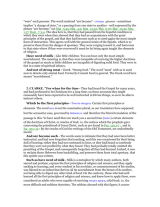 “were” such persons. The word rendered “are become” - γίνοµαι ginomai - sometimes
implies “a change of state,” or a passing from one state to another - well expressed by the
phrase “are become;” see Mat_5:45; Mat_4:3; Mat_13:32; Mat_6:16; Mat_10:25; Mar_
1:17; Rom_7:3-4. The idea here is, that they had passed from the hopeful condition in
which they were when they showed that they had an acquaintance with the great
principles of the gospel, and that they had become such as to need again the most simple
form of instruction. This agrees well with the general strain of the Epistle, which is to
preserve them from the danger of apostasy. They were verging toward it, and had come
to that state where if they were recovered it must be by being again taught the elements
of religion.
Have need of milk - Like little children. You can bear only the most simple
nourishment. The meaning is, that they were incapable of receiving the higher doctrines
of the gospel as much as little children are incapable of digesting solid food. They were in
fact in a state of spiritual infancy.
And not of strong meat - Greek. “Strong food.” The word “meat” with us is used
now to denote only animal food. Formerly it meant food in general. The Greek word here
means “nourishment.”
2. CLARKE, "For when for the time - They had heard the Gospel for many years,
and had professed to be Christians for a long time; on these accounts they might
reasonably have been expected to be well instructed in Divine things, so as to be able to
instruct others.
Which be the first principles - Τινα τα στοιχεια· Certain first principles or
elements. The word τινα is not the nominative plural, as our translators have supposed,
but the accusative case, governed by διδασκειν· and therefore the literal translation of the
passage is this: Ye have need that one teach you a second time (παλιν) certain elements
of the doctrines of Christ, or oracles of God; i.e. the notices which the prophets gave
concerning the priesthood of Jesus Christ, such as are found in Psa_110:1-7 :, and in
Isa_53:1-12 : By the oracles of God the writings of the Old Testament, are undoubtedly
meant.
And are become such - The words seem to intimate that they had once been better
instructed, and had now forgotten that teaching; and this was occasioned by their being
dull of hearing; either they had not continued to hear, or they had heard so carelessly
that they were not profited by what they heard. They had probably totally omitted the
preaching of the Gospel, and consequently forgotten all they had learned. Indeed, it was
to reclaim those Hebrews from backsliding, and preserve them from total apostasy, that
this epistle was written.
Such as have need of milk - Milk is a metaphor by which many authors, both
sacred and profane, express the first principles of religion and science; and they apply
sucking to learning; and every student in his novitiate, or commencement of his studies,
was likened to an infant that derives all its nourishment from the breast of its mother,
not being able to digest any other kind of food. On the contrary, those who had well
learned all the first principles of religion and science, and knew how to apply them, were
considered as adults who were capable of receiving στερεα τροφη, solid food; i.e. the
more difficult and sublime doctrines. The rabbins abound with this figure; it occurs
 
