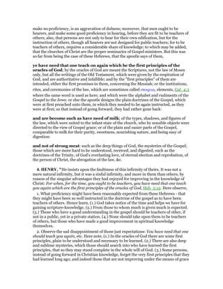 make no proficiency, is an aggravation of dulness; moreover, that men ought to be
hearers, and make some good proficiency in hearing, before they are fit to be teachers of
others; also, that persons are not only to hear for their own edification, but for the
instruction of others, though all hearers are not designed for public teachers; for to be
teachers of others, requires a considerable share of knowledge: to which may be added,
that the churches of Christ are the proper seminaries of Gospel ministers. But this was
so far from being the case of these Hebrews, that the apostle says of them,
ye have need that one teach on again which be the first principles of the
oracles of God; by the oracles of God are meant the Scriptures, not the law of Moses
only, but all the writings of the Old Testament, which were given by the respiration of
God, and are authoritative and infallible; and by the "first principles" of them are
intended, either the first promises in them, concerning the Messiah; or the institutions,
rites, and ceremonies of the law, which are sometimes called στοιχεια, elements, Gal_4:3
where the same word is used as here; and which were the alphabet and rudiments of the
Gospel to the Jews: or else the apostle designs the plain doctrines of the Gospel, which
were at first preached unto them, in which they needed to be again instructed, as they
were at first; so that instead of going forward, they had rather gone back:
and are become such as have need of milk; of the types, shadows, and figures of
the law, which were suited to the infant state of the church, who by sensible objects were
directed to the view of Gospel grace; or of the plain and easier parts of the Gospel,
comparable to milk for their purity, sweetness, nourishing nature, and being easy of
digestion:
and not of strong meat: such as the deep things of God, the mysteries of the Gospel;
those which are more hard to he understood, received, and digested; such as the
doctrines of the Trinity, of God's everlasting love, of eternal election and reprobation, of
the person of Christ, the abrogation of the law, &c.
4. HE RY, "He insists upon the faultiness of this infirmity of theirs. It was not a
mere natural infirmity, but it was a sinful infirmity, and more in them than others, by
reason of the singular advantages they had enjoyed for improving in the knowledge of
Christ: For when, for the time, you ought to be teachers, you have need that one teach
you again which are the first principles of the oracles of God, Heb_5:12. Here observe,
1. What proficiency might have been reasonably expected from these Hebrews - that
they might have been so well instructed in the doctrine of the gospel as to have been
teachers of others. Hence learn, (1.) God takes notice of the time and helps we have for
gaining scripture-knowledge. (2.) From those to whom much is given much is expected.
(3.) Those who have a good understanding in the gospel should be teachers of other, if
not in a public, yet in a private station. (4.) None should take upon them to be teachers
of others, but those who have made a good improvement in spiritual knowledge
themselves.
2. Observe the sad disappointment of those just expectations: You have need that one
should teach you again, etc. Here note, (1.) In the oracles of God there are some first
principles, plain to be understood and necessary to be learned. (2.) There are also deep
and sublime mysteries, which those should search into who have learned the first
principles, that so they may stand complete in the whole will of God. (3.) Some persons,
instead of going forward in Christian knowledge, forget the very first principles that they
had learned long ago; and indeed those that are not improving under the means of grace
 
