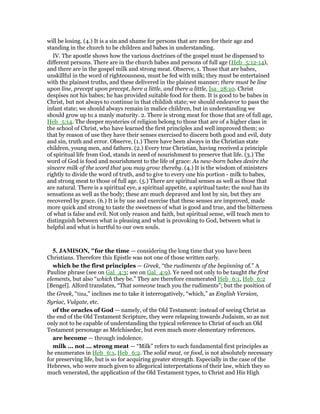 will be losing. (4.) It is a sin and shame for persons that are men for their age and
standing in the church to be children and babes in understanding.
IV. The apostle shows how the various doctrines of the gospel must be dispensed to
different persons. There are in the church babes and persons of full age (Heb_5:12-14),
and there are in the gospel milk and strong meat. Observe, 1. Those that are babes,
unskillful in the word of righteousness, must be fed with milk; they must be entertained
with the plainest truths, and these delivered in the plainest manner; there must be line
upon line, precept upon precept, here a little, and there a little, Isa_28:10. Christ
despises not his babes; he has provided suitable food for them. It is good to be babes in
Christ, but not always to continue in that childish state; we should endeavor to pass the
infant state; we should always remain in malice children, but in understanding we
should grow up to a manly maturity. 2. There is strong meat for those that are of full age,
Heb_5:14. The deeper mysteries of religion belong to those that are of a higher class in
the school of Christ, who have learned the first principles and well improved them; so
that by reason of use they have their senses exercised to discern both good and evil, duty
and sin, truth and error. Observe, (1.) There have been always in the Christian state
children, young men, and fathers. (2.) Every true Christian, having received a principle
of spiritual life from God, stands in need of nourishment to preserve that life. (3.) The
word of God is food and nourishment to the life of grace: As new-born babes desire the
sincere milk of the word that you may grow thereby. (4.) It is the wisdom of ministers
rightly to divide the word of truth, and to give to every one his portion - milk to babes,
and strong meat to those of full age. (5.) There are spiritual senses as well as those that
are natural. There is a spiritual eye, a spiritual appetite, a spiritual taste; the soul has its
sensations as well as the body; these are much depraved and lost by sin, but they are
recovered by grace. (6.) It is by use and exercise that these senses are improved, made
more quick and strong to taste the sweetness of what is good and true, and the bitterness
of what is false and evil. Not only reason and faith, but spiritual sense, will teach men to
distinguish between what is pleasing and what is provoking to God, between what is
helpful and what is hurtful to our own souls.
5. JAMISO , "for the time — considering the long time that you have been
Christians. Therefore this Epistle was not one of those written early.
which be the first principles — Greek, “the rudiments of the beginning of.” A
Pauline phrase (see on Gal_4:3; see on Gal_4:9). Ye need not only to be taught the first
elements, but also “which they be.” They are therefore enumerated Heb_6:1, Heb_6:2
[Bengel]. Alford translates, “That someone teach you the rudiments”; but the position of
the Greek, “tina,” inclines me to take it interrogatively, “which,” as English Version,
Syriac, Vulgate, etc.
of the oracles of God — namely, of the Old Testament: instead of seeing Christ as
the end of the Old Testament Scripture, they were relapsing towards Judaism, so as not
only not to be capable of understanding the typical reference to Christ of such an Old
Testament personage as Melchisedec, but even much more elementary references.
are become — through indolence.
milk ... not ... strong meat — “Milk” refers to such fundamental first principles as
he enumerates in Heb_6:1, Heb_6:2. The solid meat, or food, is not absolutely necessary
for preserving life, but is so for acquiring greater strength. Especially in the case of the
Hebrews, who were much given to allegorical interpretations of their law, which they so
much venerated, the application of the Old Testament types, to Christ and His High
 