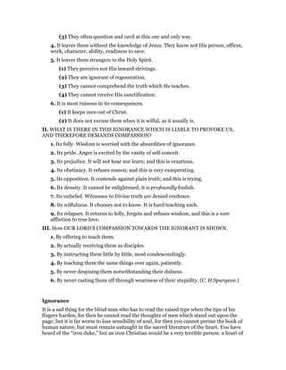 (3) They often question and cavil at this one and only way.
4. It leaves them without the knowledge of Jesus. They know not His person, offices,
work, character, ability, readiness to save.
5. It leaves them strangers to the Holy Spirit.
(1) They perceive not His inward strivings.
(2) They are ignorant of regeneration.
(3) They cannot comprehend the truth which He teaches.
(4) They cannot receive His sanctification.
6. It is most ruinous in its consequences.
(1) It keeps men out of Christ.
(2) It does not excuse them when it is wilful, as it usually is.
II. WHAT IS THERE IN THIS IGNORANCE WHICH IS LIABLE TO PROVOKE US,
AND THEREFORE DEMANDS COMPASSION?
1. Its folly. Wisdom is worried with the absurdities of ignorance.
2. Its pride. Anger is excited by the vanity of self-conceit.
3. Its prejudice. It will not hear nor learn; and this is vexatious.
4. Its obstinacy. It refuses reason; and this is very exasperating.
5. Its opposition. It contends against plain truth; and this is trying.
6. Its density. It cannot be enlightened; it is profoundly foolish.
7. Its unbelief. Witnesses to Divine truth are denied credence.
8. Its wilfulness. It chooses not to know. It is hard teaching such.
9. Its relapses. It returns to folly, forgets and refuses wisdom, and this is a sore
affliction to true love.
III. How OUR LORD’S COMPASSION TOWARDS THE IGNORANT IS SHOWN.
1. By offering to teach them.
2. By actually receiving them as disciples.
3. By instructing them little by little, most condescendingly.
4. By teaching them the same things over again, patiently.
5. By never despising them notwithstanding their dulness.
6. By never casting them off through weariness of their stupidity. (C. H.Spurgeon.)
Ignorance
It is a sad thing for the blind man who has to read the raised type when the tips of his
fingers harden, for then he cannot read the thoughts of men which stand out upon the
page; but it is far worse to lose sensibility of soul, for then you cannot peruse the book of
human nature, but must remain untaught in the sacred literature of the heart. You have
heard of the “iron duke,” but an iron Christian would be a very terrible person: a heart of
 