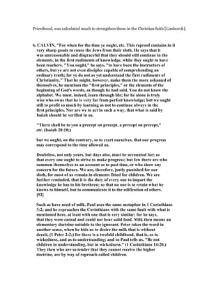 Priesthood, was calculated much to strengthen them in the Christian faith [Limborch].
6. CALVI , "For when for the time ye ought, etc. This reproof contains in it
very sharp goads to rouse the Jews from their sloth. He says that it
was unreasonable and disgraceful that they should still continue in the
elements, in the first rudiments of knowledge, while they ought to have
been teachers. "You ought," he says, "to have been the instructors of
others, but ye are not even disciples capable of comprehending an
ordinary truth; for ye do not as yet understand the first rudiments of
Christianity." That he might, however, make them the more ashamed of
themselves, he mentions the "first principles," or the elements of the
beginning of God's words, as though he had said, You do not know the
alphabet. We must, indeed, learn through life; for he alone is truly
wise who owns that he is very far from perfect knowledge; but we ought
still to profit so much by learning as not to continue always in the
first principles. or are we to act in such a way, that what is said by
Isaiah should be verified in us,
"There shall be to you a precept on precept, a precept on precept,"
etc. (Isaiah 28:10;)
but we ought, on the contrary, so to exert ourselves, that our progress
may correspond to the time allowed us.
Doubtless, not only years, but days also, must be accounted for; so
that every one ought to strive to make progress; but few there are who
summon themselves to an account as to past time, or who show any
concern for the future. We are, therefore, justly punished for our
sloth, for most of us remain in elements fitted for children. We are
further reminded, that it is the duty of every one to impart the
knowledge he has to his brethren; so that no one is to retain what he
knows to himself, but to communicate it to the edification of others.
[92]
Such as have need of milk. Paul uses the same metaphor in 1 Corinthians
3:2; and he reproaches the Corinthians with the same fault with what is
mentioned here, at least with one that is very similar; for he says,
that they were carnal and could not bear solid food. Milk then means an
elementary doctrine suitable to the ignorant. Peter takes the word in
another sense, when he bids us to desire the milk that is without
deceit, (1 Peter 2:2;) for there is a twofold childhood, that is, as to
wickedness, and as to understanding; and so Paul tells us, "Be not
children in understanding, but in wickedness." (1 Corinthians 14:20.)
They then who are so tender that they cannot receive the higher
doctrine, are by way of reproach called children.
 