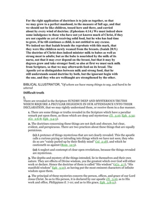 For the right application of doctrines is to join us together, so that
we may grow to a perfect manhood, to the measure of full age, and that
we should not be like children, tossed here and there, and carried
about by every wind of doctrine. (Ephesians 4:14.) We must indeed show
some indulgence to those who have not yet known much of Christ, if they
are not capable as yet of receiving solid food, but he who has had time
to grow, if he till continues a child, is not entitled to any excuse.
We indeed see that Isaiah brands the reprobate with this mark, that
they were like children newly weaned from the breasts. (Isaiah 28:9.)
The doctrine of Christ does indeed minister milk to babes as well as
strong meat to adults; but as the babe is nourished by the milk of its
nurse, not that it may ever depend on the breast, but that it may by
degrees grow and take stronger food; so also at first we must suck milk
from Scripture, so that we may afterwards feed on its bread. The
Apostle yet so distinguishes between milk and strong food, that he
still understands sound doctrine by both, but the ignorant begin with
the one, and they who are welltaught are strengthened by the other.
BIBLICAL ILLUSTRATOR, "Of whom we have many things to say, and hard to be
uttered
Difficult truth
I.
There are revealed in the Scripture SUNDRY DEEP AND MYSTERIOUS TRUTHS
WHICH REQUIRE A PECULIAR DILIGENCE IN OUR ATTENDANCE UNTO THEIR
DECLARATION, that we may rightly understand them, or receive them in a due manner.
1. There are some things or truths revealed in the Scripture which have a peculiar
remark put upon them, as those which are deep and mysterious 1Ti_3:16; Eph_5:32;
1Co_2:6-8; Eph_3:4-5).
2. The doctrines concerning these things are not dark and obscure, but clear,
evident, and perspicuous. There are two practices about these things that are equally
pernicious.
(1) A pretence of things mysterious that are not clearly revealed. This the apostle
calls a curious prying or intruding into things which we have not seen; they who
do so are “vainly purled up by their fleshly mind” Col_2:18), and which he
cautioneth us against (Rom_12:3).
(2) A neglect and contempt of clear open revelations, because the things revealed
are mysterious.
3. The depths and mystery of the things intended, lie in themselves and their own
nature. They are effects of Divine wisdom, yea the greatest which ever God will either
work or declare. Hence the doctrine of them is called “His wisdom” (1Co_2:7), “His
manifold wisdom” Eph_3:10), as having put the most eminent characters of infinite
wisdom upon them.
4. The principal of these mysteries concern the person, offices, and grace of our Lord
Jesus Christ. So as to His person, it is declared by our apostle 1Ti_3:16; as to His
work and office, Philippians if. 7-10; and as to His grace, Eph_3:8-11).
 