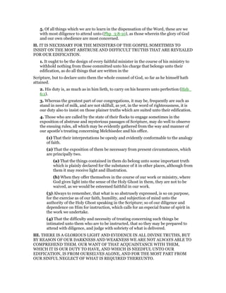 5. Of all things which we are to learn in the dispensation of the Word, these are we
with most diligence to attend unto (Php_3:8-10), as those wherein the glory of God
and our own obedience are most concerned.
II. IT IS NECESSARY FOR THE MINISTERS OF THE GOSPEL SOMETIMES TO
INSIST ON THE MOST ABSTRUSE AND DIFFICULT TRUTHS THAT ARE REVEALED
FOR OUR EDIFICATION.
1. It ought to be the design of every faithful minister in the course of his ministry to
withhold nothing from those committed unto his charge that belongs unto their
edification, as do all things that are written in the
Scripture, but to declare unto them the whole counsel of God, so far as he himself hath
attained.
2. His duty is, as much as in him lieth, to carry on his hearers unto perfection (Heb_
6:1).
3. Whereas the greatest part of our congregations, it may be, frequently are such as
stand in need of milk, and are not skilfull, as yet, in the word of righteousness, it is
our duty also to insist on those plainer truths which are suited unto their edification.
4. Those who are called by the state of their flocks to engage sometimes in the
exposition of abstruse and mysterious passages of Scripture, may do well to observe
the ensuing rules, all which may be evidently gathered from the way and manner of
our apostle’s treating concerning Melchisedec and his office.
(1) That their interpretations be openly and evidently conformable to the analogy
of faith.
(2) That the exposition of them be necessary from present circumstances, which
are principally two.
(a) That the things contained in them do belong unto some important truth
which is plainly declared for the substance of it in other places, although from
them it may receive light and illustration.
(b) When they offer themselves in the course of our work or ministry, where
God gives light into the sense of the Holy Ghost in them, they are not to be
waived, as we would be esteemed faithful in our work.
(3) Always to remember, that what is so abstrusely expressed, is so on purpose,
for the exercise as of our faith, humility, and subjection of mind unto the
authority of the Holy Ghost speaking in the Scripture; so of our diligence and
dependence on Him for instruction, which calls for an especial frame of spirit in
the work we undertake.
(4) That the difficulty and necessity of treating concerning such things be
intimated unto them who are to be instructed, that so they may be prepared to
attend with diligence, and judge with sobriety of what is delivered.
III. THERE IS A GLORIOUS LIGHT AND EVIDENCE IN ALL DIVINE TRUTHS, BUT
BY REASON OF OUR DARKNESS AND WEAKNESS WE ARE NOT ALWAYS ABLE TO
COMPREHEND THEM. OUR WANT OF THAT ACQUAINTANCE WITH THEM,
WHICH IT IS OUR DUTY TO HAVE, AND WHICH IS NEEDFUL UNTO OUR
EDIFICATION, IS FROM OURSELVES ALONE, AND FOR THE MOST PART FROM
OUR SINFUL NEGLECT OF WHAT IS REQUIRED THEREUNTO.
 