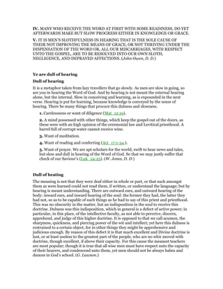 IV. MANY WHO RECEIVE THE WORD AT FIRST WITH SOME READINESS, DO YET
AFTERWARDS MAKE BUT SLOW PROGRESS EITHER IN KNOWLEDGE OR GRACE.
V. IT IS MEN’S SLOTHFULNESS IN HEARING THAT IS THE SOLE CAUSE OF
THEIR NOT IMPROVING THE MEANS OF GRACE, OR NOT THRIVING UNDER THE
DISPENSATION OF THE WORD OR, ALL OUR MISCARRIAGES, WITH RESPECT
UNTO THE GOSPEL, ARE TO BE RESOLVED INTO OUR OWN SLOTH,
NEGLIGENCE, AND DEPRAVED AFFECTIONS. (John Owen, D. D.)
Ye are dull of hearing
Dull of hearing
It is a metaphor taken from lazy travellers that go slowly. As men are slow in going, so
are you in hearing the Word of God. And by hearing is not meant the external hearing
alone, but the internal. Slow in conceiving and learning, as is expounded in the next
verse. Hearing is put for learning, because knowledge is conveyed by the sense of
hearing. There be many things that procure this dulness and slowness.
1. Carelessness or want of diligence (Mat_12:19).
2. A mind possessed with other things, which keep the gospel out of the doors, as
these were with an high opinion of the ceremonial law and Levitical priesthood. A
barrel full of corrupt water cannot receive wine.
3. Want of meditation.
4. Want of reading and conferring (Act_17:1-34.).
5. Want of prayer. We are apt scholars for the world, swift to hear news and tales,
but slow and dull in hearing of the Word of God. So that we may justly suffer that
check of our Saviour’s (Luk_24:25). (W. Jones, D. D.)
Dull of heating
The meaning is not that they were deaf either in whole or part, or that such amongst
them as were learned could not read them, if written, or understand the language; but by
hearing is meant understanding. There are outward ears, and outward hearing of the
body: inward ears, and inward hearing of the soul: the former they had, the latter they
had not, so as to be capable of such things as he had to say of this priest and priesthood.
This was no obscurity in the matter, but an indisposition in the soul to receive this
doctrine. Dulness was this indisposition, which in general is a defect of active power; in
particular, in this place, of the intellective faculty, as not able to perceive, discern,
apprehend, and judge of this higher doctrine. It is opposed to that we call acumen, the
sharpness, quickness, and piercing power of the wit and intellect; yet here this dulness is
restrained to a certain object, for in other things they might be apprehensive and
judicious enough. By reason of this defect it is that much excellent and Divine doctrine is
lost, or at least useless to the greatest part of the people, who are no whir moved with
doctrine, though excellent, if above their capacity. For this cause the meanest teachers
are most popular; though it is true that all wise men must have respect unto the capacity
of their hearers, and condescend unto them, yet men should not be always babes and
dunces in God’s school. (G. Lawson.)
 