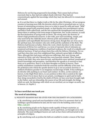 Hebrews for not having progressed in knowledge. Their senses had not been
exercised; that is, they had not walked closely with God. They had not
conscientiously applied the knowledge which they had, but allowed it to remain dead
and unused.
2. It is not that there is a higher truth or life for the older Christians. All our progress
consists in learning more fully the doctrine which at first is preached unto us. Let us
beware of entertaining erroneous views as to what is meant by milk and meat. “Milk”
designates gospel truth preached simply, so that thereby true nourishment is given,
and faith is both called forth, and the new spiritual life strengthened and increased.
Hence there is nothing in the term meant to depreciate, but, on the contrary, to exalt
the first declaration of saving truth in Christ. The strong meat, the doctrine of
Christ’s high priesthood in heaven, is also milk, pure and nourishing, simple, and
only received by the child-like heart; whereas pride and ambition often call
speculative and unprofitable discussions strong meat, though they are of no use to
the spiritual man, but minister only unto strife and the exaltation of the flesh. The
Hebrews had become as babes. Hence the word, which elsewhere is the sweetest
expression of Divine love and favour, is a term of reproach when it intimates an
unnatural and dangerous condition of spiritual weakness, the result of a culpable and
habitual inertness. It had not always been thus with the Hebrew Christians. For we
read that when they were first enlightened they endured a great fight of affliction.
Then, although they had many and grievous sufferings, they were strong, and
rejoiced in Christ; and why? Because they were heavenly-minded. Then, though
young in the faith, they were more fervent, and therefore more spiritual, possessed of
clearer knowledge and perception. And therefore the apostle is so anxious to lead
them on to perfection, that is, to fix their thoughts on Christ in heaven. Their
earthly-mindedness constitutes both the necessity and the difficulty of his task. For
the perfection unto which the apostle desires to go is not an esoteric doctrine or
method of holiness peculiar to an imaginary second stage of faith. It has nothing to
do directly with anything in our heart and conduct. It refers, on the contrary, to
heaven, to the High Priest above, to our position in Him who is seated at the right
hand of God. It is to know that we are priests, worshippers in spirit and in truth,
that, being reconciled to God by the death of Christ, we have now been brought nigh
to the Father; and our citizenship, the source of our life and strength, the things
which we seek, the blessings with which we are enriched, are no longer on earth, but
in heaven. (A. Saphir.)
Ye have need that one teach you
The need of catechising
I. WEIGHTY REASONS MAY BE GIVEN FOR THE NECESSITY OF CATECHISING.
1. By catechising a good and sure foundation is laid. Now it is necessary that in all
buildings a good foundation be laid, lest for want of it the building come to ruin
(Mat_7:26-27).
2. By catechising people are by degrees made capable of deeper mysteries; as
children by learning letters and syllables, and to spell them, are brought on to read
distinctly. The most intelligent hearers are such as have been well instructed in the
principles of religion.
3. By catechising such as profess the faith are enabled to render a reason of the hope
 