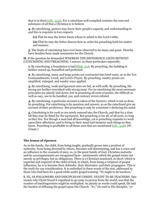 that is in them (1Pe_3:15). For a catechism well compiled contains the sum and
substance of all that a Christian is to believe.
4. By catechising, pastors may know their people’s capacity and understanding to
and this is requisite in two respects
(1) That he may the better know whom to admit to the Lord’s table.
(2) That he may the better discern how to order his preaching both for matter
and manner.
5. The fruits of catechising have ever been observed to be many and great. Thereby
have families been made seminaries for the Church.
II. If the question be demanded WHEREIN THE DIFFERENCE LIETH BETWIXT
CATECHISING AND PREACHING, I answer, in these particulars especially.
1. By catechising, a foundation is laid (Heb_6:1). By preaching, the building is
farther reared up, beautified and perfected.
2. By catechizing, many and large points are contracted into brief sums, as in the Ten
Commandments, Creed, and Lord’s Prayer. By preaching, sundry points are
amplified, enlarged, and sundry ways applied.
3. By catechising, weak and ignorant ones are fed, as with milk. By preaching, the
strong are further nourished with strong meat. For in catechising the most necessary
principles are plainly laid down; but in preaching all sorts of points, the difficult as
well as easy, use to be handled; yea, and contrary errors refuted.
4. By catechising, a particular account is taken of the learners, which is not so done
by preaching. For catechising is by question and answer; so as the catechised give an
account of their proficiency. But preaching is only by a minister’s declaring his mind.
5. Catechising is for such as are newly entered into the Church; and that for a time
till they may be fitted for the sacrament. But preaching is for all, of all sorts, so long
as they live. For though a man had all knowledge, yet is preaching requisite to work
upon their affections, and to bring to their mind and memory such things as they
know. Preaching is profitable to all those uses that are mentioned (2Ti_3:16). (W.
Gouge.)
The lesson of ripeness
As in the family, the child, from being taught, gradually grows into a position of
authority, from being directed by others, becomes self-determining, and has a voice and
an influence in the counsels of men; so, in the great family of God, Christian maturity
and its accompaniments are recognised facts—attainments which the gospel treats not
merely as privileges, but as obligations. There is a Christian manhood, in short, which is
expected and required of the child of God, in which, from being a recipient of gospel
influences, he is to become their defender, their illustrator, and their propagator. This is
the truth for our consideration. It is embodied in these words of the text, addressed to
those who had been for a good while under gospel training: “Ye ought to be teachers.”
I. YE, AS FOLLOWERS AND DISCIPLES OF CHRIST, OUGHT TO BE TEACHERS. One
reason why Christ found it expedient to go away in person from the world, was that the
number of teachingcentres might be multiplied. As plainly as words could speak, He laid
the burden of diffusing the gospel upon His Church. “Ye,” He said to His disciples, “ye
 