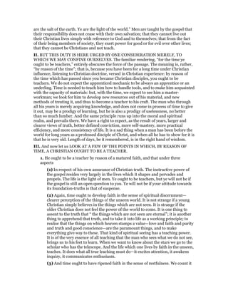 are the salt of the earth. Ye are the light of the world.” Men are taught by the gospel that
their responsibility does not cease with their own salvation; that they cannot live out
their Christian lives simply with reference to God and to themselves; that from the fact
of their being members of society, they exert power for good or for evil over other lives;
that they cannot be Christians and not teach.
II. BUT THIS DUTY IS HERE URGED BY ONE CONSIDERATION MERELY, TO
WHICH WE MAY CONFINE OURSELVES. The familiar rendering, “for the time ye
ought to be teachers,” entirely obscures the force of the passage. The meaning is, rather,
“by reason of the time”; that is, because you have been for a long time under Christian
influence, listening to Christian doctrine, versed in Christian experience: by reason of
the time which has passed since you became Christian disciples, you ought to be
teachers. We do not expect the apprenticed mechanic to be always an apprentice or an
underling. Time is needed to teach him how to handle tools, and to make him acquainted
with the capacity of materials: but, with the time, we expect to see him a master-
workman; we look for him to develop new resources out of his material, and new
methods of treating it, and thus to become a teacher to his craft. The man who through
all his years is merely acquiring knowledge, and does not come in process of time to give
it out, may be a prodigy of learning, but he is also a prodigy of uselessness, no better
than so much lumber. And the same principle runs up into the moral and spiritual
realm, and prevails there. We have a right to expect, as the result of years, larger and
clearer views of truth, better defined conviction, more self-mastery, more practical
efficiency, and more consistency of life. It is a sad thing when a man has been before the
world for long years as a professed disciple of Christ, and when all he has to show for it is
that he is very old. Length of days, be it remembered, is in the right hand of wisdom.
III. And now let us LOOK AT A FEW OF THE POINTS IN WHICH, BY REASON OF
TIME, A CHRISTIAN OUGHT TO BE A TEACHER.
1. He ought to be a teacher by reason of a matured faith, and that under three
aspects
(1) In respect of his own assurance of Christian truth. The instructive power of
the gospel resides very largely in the lives which it shapes and pervades and
propels. The life is the light of men. Ye ought to be teachers, but ye will not be if
the gospel is still an open question to you. Ye will not be if your attitude towards
its foundation-truths is that of suspense.
(2) Again, time ought to develop faith in the sense of spiritual discernment—
clearer perception of the things o! the unseen world. It is not strange if a young
Christian simply believes in the things which are not seen. It is strange if the
older Christian does not feel the power of the world to come. It is one thing to
assent to the truth that “ the things which are not seen are eternal”; it is another
thing to apprehend that truth, and to take it into life as a working principle; to
realise that the things on which heaven stamps a value—love and faith and purity
and truth and good conscience—are the paramount things, and to make
everything give way to these. That kind of spiritual seeing has a teaching power.
It is of the very essence of all teaching that the man who sees what we do not see,
brings us to his feet to learn. When we want to know about the stars we go to the
scholar who has the telescope. And the life which one lives by faith in the unseen,
teaches. It does what all true leaching must do—it excites attention, it awakens
inquiry, it communicates enthusiasm.
(3) And time ought to have ripened faith in the sense of restfulness. We count it
 