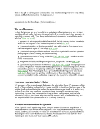 flesh is the gift of Divine grace, and one of its sure results is the power to be very pitiful,
tender, and full of compassion. (C. H.Spurgeon.)
Ignorance is the devil’s college. (Christmas Evans.)
The sin of ignorance
In that the ignorant are here brought in as an instance of such sinners as were to have
sacrifices offered up for their sins, the apostle giveth us to understand, that ignorance is
a sin. It is expressly said, “That if any soul sin through ignorance, he shall bring a sin-
offering” Num_15:27-28).
1. Ignorance is a transgression of the law of God, for it is contrary to that knowledge
which the law requireth: but every transgression is sin (1Jn_3:4).
2. Ignorance is a defect of that image of God, after which God at first created man;
for knowledge was a part of that image (Col_3:10).
3. Ignorance is an especial branch of that natural corruption which seized upon the
principal part of man, namely, his understanding.
4. Ignorance is the cause of many other sins (Gal_4:8; 1Ti_1:13). Therefore it must
needs be a sin itself.
5. Judgments are denounced against ignorance, as against a sin (Ho 2Th_1:8).
6. Ignorance is a punishment of other sins (Isa_6:10; Joh_12:40). Though ignorance
be a sin, yet ignorant persons are here brought in as a fit object of compassion. Christ
renders this ground of His praying for the Jews that had a hand in crucifying Him
(Luk_23:34). And Peter allegeth it as a ground of His tendering mercy unto them
(Act_3:17). Ignorance is a spiritual blindness, so as they see not the dangerous
course wherein they walk, and in that respect are the more to be pitied. (W. Gouge.)
Ignorance causes neglect of religion
It’s ignorance of the price of pearls that makes the idiot slight them. It’s ignorance of the
worth of diamonds that makes the fool choose a pebble before them. It’s ignorance of the
satisfaction learning affords that makes the peasant despise and laugh at it; and we very
ordinarily see how men tread and trample on those plants which are the greatest
restoratives, because they know not the virtue of them; and the same may justly be
affirmed of religion, the reason why men meddle no more with it is—because they are
not acquainted with the pleasantness of it. (Anthony Horneck.)
Ministers must remember the ignorant
When I preach I sink myself deep down. I regard neither doctors nor magistrates, of
whom are here in this church above forty; but I have an eye to the multitude of young
people, children, and servants, of whom are more than two thousand. I preach to those,
directing myself to them that have need thereof. Will not the rest hear me? The door
stands open unto them; they may begone. (M. Luther.)
 