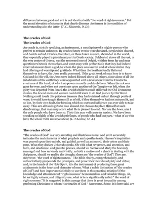 difference between good and evil is not identical with “the word of righteousness.” But
the moral elevation of character that clearly discerns the former is the condition of
understanding also the latter. (T. C. Edwards, D. D.)
The oracles of God
The oracles of God
An oracle is, strictly speaking, an instrument, a mouthpiece of a mighty person who
prefers to remain unknown. By oracles future events were declared, perplexities cleared,
and doubts solved. Oracles, therefore, or those taken as such, abounded in the world,
they especially played a prominent part in Greek society. Celebrated above all the rest, in
the very centre of Greece, was the renowned one of Delphi, whither from far and near
questioners betook themselves, and went away with perfect faith that they had indeed
received answers from a god, to whom the place was sacred, and at whose shrine they
laid offerings of worship and gratitude. What then the heathen fondly flattered
themselves to have, the Jews really possessed. If the great work of man here is to know
God and do His will, the Jews were indeed blessed above all others, since alone of all the
inhabitants of the earth they were acquainted with a revelation from the Creator to
creatures of His hand, of which no power on earth could rob them. When the ark was
gone for ever, and when not one stone upon another of the Temple was left, when the
glory was departed from Israel, the Jewish children could still read the Old Testament
stories, the Jewish men and women could still learn to do God justice by His Word.
Nothing could touch this priceless treasure they had retained unhurt through perils of
wars; it would have taught them still as of old, if they themselves had not misused it, and
so lost, by their own fault, the blessing which no outward influence was ever able to take
away. Thus are all God’s gifts to man abused. He chooses to place Himself at such
disadvantage, that man may scorn what He is pleased to send. Nor are the Jews, alas I
the only people who have done so. Their fate may well cause us anxiety. We have been
speaking so highly of the Jewish privileges, of people who had but part,—what of us who
have the whole truth and revelation? (L. T.Lochee, M. A.)
The oracles of God
“The oracles of God” is a very arresting and illustrious name. And yet it accurately
indicates the real character of what prophets and apostles teach. Heaven’s inspiration
was poured upon their minds, and guided, as well as animated, their voices and their
pens. What they declare Jehovah speaks. Oh with what reverence, and attention, and
faith, and obedience, and grateful praises, should we receive and study the heavenly
message! and how seriously and vividly, as both a motive and a check in dealing with the
Scriptures, should we realise the thought: these are “the oracles of God”! They are,
moreover, “the word of righteousness.” The Bible clearly, comprehensively, and
authoritatively propounds the principles, and prescribes the rules of piety and virtue;
and, in the hands of the Holy Spirit, it is the instrument of producing these great
attainments in the heart and character of men. What a noble distinction of “the oracles
of God”! and how important faithfully to use them in this practical relation! If the
knowledge and attainment of “ righteousness” be momentous and valuable things, oh,
let us highly esteem, and diligently use, what is here significantly called “ the word of
righteousness.” It is suggested in this passage that there is great inequality among
professing Christians to whom “the oracles of God “ have come. Some, it is here said, are
 