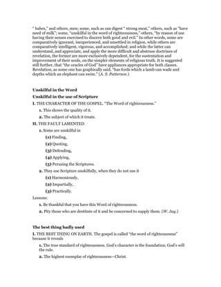 “ babes,” and others, men; some, such as can digest “ strong meat,” others, such as “have
need of milk”; some, “unskilful in the word of righteousness,” others, “by reason of use
having their senses exercised to discern both good and evil.” In other words, some are
comparatively ignorant, inexperienced, and unsettled in religion, while others are
comparatively intelligent, vigorous, and accomplished; and while the latter can
understand, and appreciate, and apply the more difficult and abstruse doctrines of
revelation, the former are more exclusively dependent, for the sustentation and
improvement of their souls, on the simpler elements of religious truth. It is suggested
still further, that “the oracles of God” have appliances appropriate for both classes.
Revelation, as some one has graphically said, “has fords which a lamb can wade and
depths which an elephant can swim.” (A. S. Patterson.)
Unskilful in the Word
Unskilful in the use of Scripture
I. THE CHARACTER OF THE GOSPEL. “The Word of righteousness.”
1. This shows the quality of it.
2. The subject of which it treats.
II. THE FAULT LAMENTED.
1. Some are unskilful in
(1) Finding,
(2) Quoting,
(3) Defending,
(4) Applying,
(5) Perusing the Scriptures.
2. They use Scripture unskilfully, when they do not use it
(1) Harmoniously,
(2) Impartially,
(3) Practically.
Lessons:
1. Be thankful that you have this Word of righteousness.
2. Pity those who are destitute of it and be concerned to supply them. (W. Jay.)
The best thing badly used
I. THE BEST THING ON EARTH. The gospel is called “the word of righteousness”
because it reveals
1. The true standard of righteousness. God’s character is the foundation; God’s will
the rule.
2. The highest exemplar of righteousness—Christ.
 
