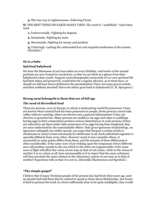 3. The true way to righteousness—following Christ.
II. THE BEST THING ON EARTH BADLY USED. The word is “ unskilfully “ used when
used
1. Controversially. Fighting for dogmas.
2. Sectarianly. Fighting for sects.
3. Mercenarily. Fighting for money and position.
4. Unlovingly. Lacking the unbounded love and exquisite tenderness of the system.
(Homilist.)
He is a babe
Spiritual babyhood
We have the likenesses of our boys taken on every birthday, and twelve of the annual
portraits are now framed in one picture, so that we see them at a glance from their
babyhood to their youth. Suppose such photographic memorials of our own spiritual life
had been taken and preserved, would there be a regular advance, as in these boys, or
should we still have been exhibited in the perambulator? Have not some grown awhile,
and then suddenly dwarfed? Have not others gone back to babyhood? (C. H. Spurgeon.)
Strong meat belongeth to them that are of full age
The need of diversified food
There are persons, even in Europe, to whom a muttonchop would be poisonous. Cases
are known where animal food has been poisonous to people. Some persons cannot take
coffee without vomiting; others are thrown into a general inflammation if they eat
cherries or gooseberries. Many persons are unable to eat eggs and cakes or puddings
having eggs in their composition produce serious disturbances in such persons; if they
are induced to eat them under false assurances of no eggs having been employed, they
are soon undeceived by the unmistakable effects. Only gross ignorance of physiology, an
ignorance unhappily too widely spread, can argue that because a certain article is
wholesome to many it must necessarily be wholesome to all. Each individual organism is
specially different from every other. However much it may resemble others, it
necessarily in some points differs from them, and the amount of these differences is
often considerable. If the same wave of air striking upon the tympanum of two different
men will produce sounds to the one which to the other are inappreciable; if the same
wave of light will affect the vision of one man as that of red colour, while to the vision of
another it is no colour at all, how unreasonable is it to expect that the same substance
will bear precisely the same relation to the alimentary system of one man as to that of
another! Experience tells us that it is not so. (Scientific Illustrations and Symbols.)
“The simple gospel”
I believe that if many Christian people of the present day had lived 1800 years ago, and
an apostle had told them that he wanted to speak to them about Melchisedec, but found
it hard to present the truth in a form sufficiently clear to be quite intelligible, they would
 