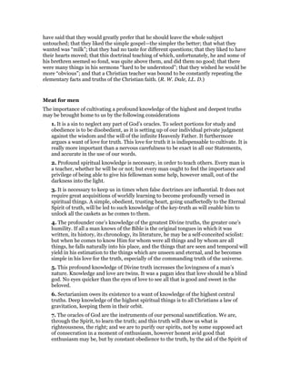 have said that they would greatly prefer that he should leave the whole subject
untouched; that they liked the simple gospel—the simpler the better; that what they
wanted was “milk”; that they had no taste for different questions; that they liked to have
their hearts moved; that this doctrinal teaching of which, unfortunately, he and some of
his brethren seemed so fond, was quite above them, and did them no good; that there
were many things in his sermons “hard to be understood”; that they wished he would be
more “obvious”; and that a Christian teacher was bound to be constantly repeating the
elementary facts and truths of the Christian faith. (R. W. Dale, LL. D.)
Meat for men
The importance of cultivating a profound knowledge of the highest and deepest truths
may be brought home to us by the following considerations
1. It is a sin to neglect any part of God’s oracles. To select portions for study and
obedience is to be disobedient, as it is setting up of our individual private judgment
against the wisdom and the will of the infinite Heavenly Father. It furthermore
argues a want of love for truth. This love for truth it is indispensable to cultivate. It is
really more important than a nervous carefulness to be exact in all our Statements,
and accurate in the use of our words.
2. Profound spiritual knowledge is necessary, in order to teach others. Every man is
a teacher, whether he will be or not; but every man ought to feel the importance and
privilege of being able to give his fellowman some help, however small, out of the
darkness into the light.
3. It is necessary to keep us in times when false doctrines are influential. It does not
require great acquisitions of worldly learning to become profoundly versed in
spiritual things. A simple, obedient, trusting heart, going unaffectedly to the Eternal
Spirit of truth, will be led to such knowledge of the key-truth as will enable him to
unlock all the caskets as he comes to them.
4. The profounder one’s knowledge of the greatest Divine truths, the greater one’s
humility. If all a man knows of the Bible is the original tongues in which it was
written, its history, its chronology, its literature, he may be a self-conceited sciolist:
but when he comes to know Him for whom were all things and by whom are all
things, he falls naturally into his place, and the things that are seen and temporal will
yield in his estimation to the things which are unseen and eternal, and he becomes
simple in his love for the truth, especially of the commanding truth of the universe.
5. This profound knowledge of Divine truth increases the lovingness of a man’s
nature. Knowledge and love are twins. It was a pagan idea that love should be a blind
god. No eyes quicker than the eyes of love to see all that is good and sweet in the
beloved.
6. Sectarianism owes its existence to a want of knowledge of the highest central
truths. Deep knowledge of the highest spiritual things is to all Christians a law of
gravitation, keeping them in their orbit.
7. The oracles of God are the instruments of our personal sanctification. We are,
through the Spirit, to learn the truth; and this truth will show us what is
righteousness, the right; and we are to purify our spirits, not by some supposed act
of consecration in a moment of enthusiasm, however honest avid good that
enthusiasm may be, but by constant obedience to the truth, by the aid of the Spirit of
 
