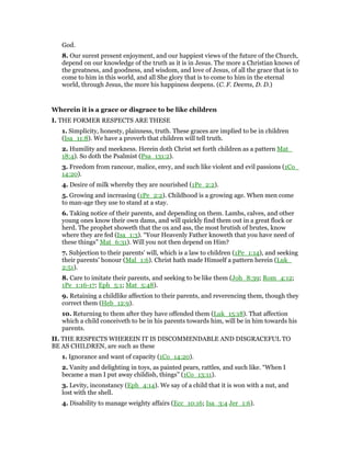 God.
8. Our surest present enjoyment, and our happiest views of the future of the Church,
depend on our knowledge of the truth as it is in Jesus. The more a Christian knows of
the greatness, and goodness, and wisdom, and love of Jesus, of all the grace that is to
come to him in this world, and all She glory that is to come to him in the eternal
world, through Jesus, the more his happiness deepens. (C. F. Deems, D. D.)
Wherein it is a grace or disgrace to be like children
I. THE FORMER RESPECTS ARE THESE
1. Simplicity, honesty, plainness, truth. These graces are implied to be in children
(Isa_11:8). We have a proverb that children will tell truth.
2. Humility and meekness. Herein doth Christ set forth children as a pattern Mat_
18:4). So doth the Psalmist (Psa_131:2).
3. Freedom from rancour, malice, envy, and such like violent and evil passions (1Co_
14:20).
4. Desire of milk whereby they are nourished (1Pe_2:2).
5. Growing and increasing (1Pe_2:2). Childhood is a growing age. When men come
to man-age they use to stand at a stay.
6. Taking notice of their parents, and depending on them. Lambs, calves, and other
young ones know their own dams, and will quickly find them out in a great flock or
herd. The prophet showeth that the ox and ass, the most brutish of brutes, know
where they are fed (Isa_1:3). “Your Heavenly Father knoweth that you have need of
these things” Mat_6:31). Will you not then depend on Him?
7. Subjection to their parents’ will, which is a law to children (1Pe_1:14), and seeking
their parents’ honour (Mal_1:6). Christ hath made Himself a pattern herein (Luk_
2:51).
8. Care to imitate their parents, and seeking to be like them (Joh_8:39; Rom_4:12;
1Pe_1:16-17; Eph_5:1; Mat_5:48).
9. Retaining a childlike affection to their parents, and reverencing them, though they
correct them (Heb_12:9).
10. Returning to them after they have offended them (Luk_15:18). That affection
which a child conceiveth to be in his parents towards him, will be in him towards his
parents.
II. THE RESPECTS WHEREIN IT IS DISCOMMENDABLE AND DISGRACEFUL TO
BE AS CHILDREN, are such as these
1. Ignorance and want of capacity (1Co_14:20).
2. Vanity and delighting in toys, as painted pears, rattles, and such like. “When I
became a man I put away childish, things” (1Co_13:11).
3. Levity, inconstancy (Eph_4:14). We say of a child that it is won with a nut, and
lost with the shell.
4. Disability to manage weighty affairs (Ecc_10:16; Isa_3:4 Jer_1:6).
 