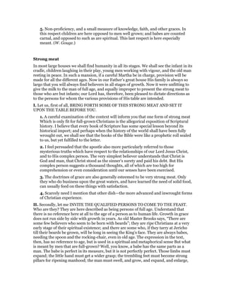 5. Non-proficiency, and a small measure of knowledge, faith, and other graces. In
this respect children are here opposed to men well grown; and babes are counted
carnal, and opposed to such as are spiritual. This last respect is here especially
meant. (W. Gouge.)
Strong meat
In most large houses we shall find humanity in all its stages. We shall see the infant in its
cradle, children laughing in their play, young men working with vigour, and the old man
resting in peace. In such a mansion, if a careful Martha be in charge, provision will be
made for all the different ages. Now in our Father’s great house His family is always so
largo that you will always find believers in all stages of growth. Now it were unfitting to
give the milk to the man of full age, and equally improper to present the strong meat to
those who are but infants; our Lord has, therefore, been pleased to dictate directions as
to the persons for whom the various provisions of His table are intended.
I. Let us, first of all, BRING FORTH SOME OF THIS STRONG MEAT AND SET IT
UPON THE TABLE BEFORE YOU.
1. A careful examination of the context will inform you that one form of strong meat
Which is only fit for full-grown Christians is the allegorical exposition of Scriptural
history. I believe that every book of Scripture has some special lesson beyond its
historical import; and perhaps when the history of the world shall have been fully
wrought out, we shall see that the books of the Bible were like a prophetic roll sealed
to us, but yet fulfilled to the letter.
2. I feel persuaded that the apostle also more particularly referred to those
mysterious truths which have respect to the relationships of our Lord Jesus Christ,
and to His complex person. The very simplest believer understands that Christ is
God and man, that Christ stood as the sinner’s surety and paid his debt. But His
complex person suggests a thousand thoughts, all of which are too high for
comprehension or even consideration until our senses have been exercised.
3. The doctrines of grace are also generally esteemed to be very strong meat. Only
they who do business upon the great waters, and have learned the need of solid food,
can usually feed on these things with satisfaction.
4. Scarcely need I mention that other dish—the more advanced and inwrought forms
of Christian experience.
II. Secondly, let me INVITE THE QUALIFIED PERSONS TO COME TO THE FEAST.
Who are they? They are here described as being persons of full age. Understand that
there is no reference here at all to the age of a person as to human life. Growth in grace
does not run side by side with growth in years. As old Master Brooks says, “There are
some few believers who seem to be born with beards”; they are ripe Christians at a very
early stage of their spiritual existence; and there are some who, if they tarry at Jericho
till their beards be grown, will be long in seeing the King’s face. They are always babes,
needing the spoon and the rocking-chair, even in old age. The expression in the text,
then, has no reference to age, but is used in a spiritual and metaphorical sense But what
is meant by men that are full-grown? Well, you know, a babe has the same parts as a
man. The babe is perfect in its measure, but it is not perfectly perfect. Those limbs must
expand; the little hand must get a wider grasp; the trembling feet must become strong
pillars for ripening manhood; the man must swell, and grow, and expand, and enlarge,
 