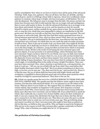 and be consolidated. Now when we are born to God we have all the parts of the advanced
Christian. Faith, hope, love, patience—they are all there, but they are all little, and they
must all grow; and he is of full age whose faith is vigorous, whose love is inflamed, whose
patience is constant, whose hope is bright, who has every grace, in full fashion. Nor is it
only development. The full grown man is stronger than the babe. His sinews are knit; his
bones have become more full of solid material; they are no longer soft and cartilaginous,
there is more solid matter in them. So with the advanced Christian; he is no longer to be
bent about and twisted; his bones are as iron, and his muscles as steel; he moveth
himself in stately paces, neither needeth he any upon whom to lean. He can plough the
soil, or reap the corn; deeds that were impossible to infancy are simplicities to the full-
grown man. But then our text tells us that they have had their senses exercised. The soul
has senses as well as the body. Men who have had their senses exercised know how to
choose between good and evil. Now, what are these senses? Well, there are our spiritual
eyes. Travellers, who go to Switzerland for the first time, soon discover that they have
not had their eyes exercised. You think that you can reach the peak of yonder mountain
in half-an-hour. There is the top of yonder rock; you dream that a boy might fly his kite
to the summit, but it shall take you hours to climb there, and weary limbs alone can bear
you to the dizzy height. At a distance, young travellers scarcely know which is mountain
and which is cloud. All this is the result of not baying the eyes exercised upon such
glorious objects. It is just precisely so in spiritual things, unless Christians have their
eyes exercised. I hope you know what it is to see Christ; your eyes, by faith, have looked
upon the King in His beauty. You know what it is, too, to see self; you have looked into
the depravity of your own heart, and have been amazed. Your eyes have seen the rising
and the falling of many deceptions. Your eyes have been tried in waiting for God in many
a dark night, or in beholding Him in the midst of many a bright Providence. Thus your
eyes have been exercised. Now, when a doctrine is put before you, a strong doctrine, you
look at it and say—“All! yes; my eye of faith tells me from what I have seen before that
thatis healthy food upon which I may feed.” But if you detect something in it that is too
high, or too low, you at once say—“No, that won’t do for me,” and you put it by. Hence it
is that the man, the eye of whose faith has been tried with bright visions and dark
revelations, is qualified to discern between good and evil in those great mysteries which
would be too high for unexercised believers. Then there is the ear, &c.
III. I think our apostle meant the text to be a GENTLE REBUKE TO THOSE WHO ARE
NOT FULL-GROWN MEN. The apostle says that the Hebrew saints ought to have been
teachers, but that they still remained infants. It is very pleasant to see the infant in the
house. What joy there is in its tender cry. But suppose that our children were always to
remain infants, that would be no happiness to the parent. How long have you been
converted to God? Why, I have known some converts that have been in long clothes for
thirty years after they were converted, and are babies still. If you asked them to speak for
Christ, they could only say a word or two of mere babble; and as for their confession of
faith, it was not a reason; they did declare the hope that was in them, but they did not
give a reason for it, for they could not give one. Then there are some who grow so slowly
that their faith is just as weak now as it was twenty years ago. They go tottering along,
and cannot run alone yet. Have I not seen some who ought to have been as patient as
Job by this time, as fretful as they can well be. Why not begin to search the Scriptures?
Why not try to live nearer to God? Why not pant after a greater conformity to Christ’s
image? Why, what a Christian you might then be! (C. H. Spurgeon.)
The perfection of Christian knowledge
 