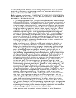 the whole hath given it. What will become of religion if ye consider any of its doctrines
separately? What becomes of religion if ye consider the holiness of God without His
justice, or His justice without His mercy?
II. Let us then proceed to inquire WHY SO MANY OF US CONFINE OURSELVES TO A
SMALL NUMBER OF RELIGIOUS TRUTHS, AND INCAPACITATE OURSELVES FOR
EXAMINING THE WHOLE SYSTEM.
1. The first cause is a party-spirit. This is a disposition that cannot be easily defined,
and it would be difficult to include in a definition of it even its genus and species. It is
a monstrous composition of all bad genuses and of all bad species. It is an hydra that
reproduceth while it seemeth to destroy itself, and which, when one head hath been
cut off, instantly produceth a thousand more. This spirit must naturally incapacitate
a man for considering the whole of religion; it must naturally incline him to take it
only by bits and shreds. On the one hand, it contracts the mind: for how can a soul
that harboureth and cherisheth all the phantoms which a party-spirit produceth,
study and meditate as religion requires? On the other hand, a party-spirit depraves
the heart and eradicates the desire of knowing religion. A man animated with the
spirit of party directeth all his attention to such propositions of religion as seem to
favour his erroneous opinions, and irregular passions, and diverts it from all that
oppose them; his system includes only what strengthens his party, it is exclusive of
everything that weakens or opposes it.
2. The second cause of the evil that we would remove is the choice of teachers. In
general, we have three sorts of teachers. The first are catechists, who teach our
children the principles of religion. The second are ministers. The third prepare the
minds of young people for the ministry itself. The carelessness that prevails in the
choice of the first sorter teachers cannot be sufficiently lamented. The care of
instructing our children is committed to people more fit for disciples than masters,
and the meanest talents are thought more than sufficient to teach the first principles
of religion. And yet what capacity does it not require to lay the first foundations of
the edifice of salvation! What address to take the different forms necessary to
insinuate into the minds of catechumens, and to conciliate their attention and love!
What dexterity to proportion instruction to the different ages and characters of
learners! The pastors of our churches are our second class of teachers. What
precaution, and, in some sort, what dread ought to prevail in the choice of an office,
which so greatly influences the salvation of those among whom it is exercised! There
needs only the bad system of a pastor to produce and preserve thousands of false
notions of religion in the people’s minds, notions which fifty years’ labour of a more
wise and sensible ministry will scarcely be able to eradicate. What hath been said on
the choice of pastors still more particularly regards the election of tutors, who are
employed to form pastors themselves. Universities are public springs, whence
rivulets flow into all the Church. On the contrary, place men of evil character at the
head of our universities, and they will send out impoisoned ministers, who will
diffuse through the whole Church the fatal venom which themselves have imbibed.
3. The third cause, which we have assigned, of the infancy and novitiate of most
Christians in religious knowledge, is the multitude of their secular affairs. Far be it
from us to aim at inspiring you with superstitious maxims. We do not mean that they
who fill eminent posts in society should devote that time to devotion which the good
of the community requires. Amidst the most turbulent solicitudes of life, a Christian,
desirous of being saved, will devote some time to his salvation.
4. The last cause of the incapacity of so many Christians for seeing the whole of
 