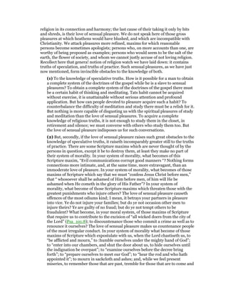 religion in its connection and harmony; the last cause of their taking it only by bits
and shreds, is their love of sensual pleasure. We do not speak here of those gross
pleasures at which heathens would have blushed, and which are incompatible with
Christianity. We attack pleasures more refined, maxims for which reasonable
persons become sometimes apologists; persons who, on more accounts than one, are
worthy of being proposed as examples; persons who would seem to be the salt of the
earth, the flower of society, and whom we cannot justly accuse of not loving religion.
Recollect here that genera! notion of religion watch we have laid down: it contains
truths of speculation, and truths of practice. Such sensual pleasures, as we have just
now mentioned, form invincible obstacles to the knowledge of both.
(1) To the knowledge of speculative truths. How is it possible for a man to obtain
a complete system of the doctrines of the gospel while he is a slave to sensual
pleasures? To obtain a complete system of the doctrines of the gospel there must
be a certain habit of thinking and meditating. Tats habit cannot be acquired
without exercise, it is unattainable without serious attention and profound
application. But how can people devoted to pleasure acquire such a habit? To
counterbalance the difficulty of meditation and study there must be a relish for it.
But nothing is more capable of disgusting us with the spiritual pleasures of study
and meditation than the love of sensual pleasures. To acquire a complete
knowledge of religious truths, it is not enough to study them in the closet, in
retirement and silence; we must converse with others who study them too. But
the love of sensual pleasure indisposes us for such conversations.
(2) But, secondly, if the love of sensual pleasure raises such great obstacles to the
knowledge of speculative truths, it raiseth incomparably greater still to the truths
of practice. There are some Scripture maxims which are never thought of by the
persons in question, except it be to destroy them, at least they make no part of
their system of morality. In your system of morality, what becomes of this
Scripture maxim, “Evil communications corrupt good manners “? Nothing forms
connections more intimate, and, at the same time, more extravagant, than an
immoderate love of pleasure. In your system of morality, what becomes of those
maxims of Scripture which say that we must “confess Jesus Christ before men,”
that “ whosoever shall be ashamed of Him before men, of him will He be
ashamed when He cometh in the glory of His Father”? In your system of
morality, what become of those Scripture maxims which threaten those with the
greatest punishments who injure others? The love of sensual pleasure causeth
offences of the most odiums kind; I mean, it betrays your partners in pleasure
into vice. Ye do not injure your families; but do ye not occasion other men to
injure theirs? Ye are guilty of no fraud; but do ye not tempt others to be
fraudulent? What become, in your moral system, of those maxims of Scripture
that require us to contribute to the excision of “all wicked doers from the city of
the Lord” (Psa_101:8); to discountenance those who commit a crime as well as to
renounce it ourselves? The love of sensual pleasure makes us countenance people
of the most irregular conduct. In your system of morality what become of those
maxims of Scripture which expostulate with us, when the Lord chastiseth us, to
“be afflicted and mourn,” to :humble ourselves under the mighty hand of God”;
to “enter into our chambers, and shut the door about us, to hide ourselves until
the indignation be overpast”; to “examine ourselves before the decree bring
forth”; to “prepare ourselves to meet our God”; to “hear the rod and who hath
appointed it”; to mourn in sackcloth and ashes; and, while we feel present
miseries, to remember those that are past, tremble for those that are to come and
 