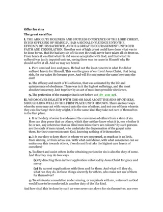 Offer for sins
The great sacrifice
I. THE ABSOLUTE HOLINESS AND SPOTLESS INNOCENCE OF THE LORD CHRIST,
IN HIS OFFERING OF HIMSELF, HAD A SIGNAL INFLUENCE UNTO THE
EFFICACY OF HIS SACRIFICE, AND IS A GREAT ENCOURAGEMENT UNTO OUR
FAITH AND CONSOLATION. No other sort of high priest could have done what was to
be done for us. Had He had any sin of His own He could never have taken all sin from us.
From hence it was that what He did was so acceptable with God, and that what He
suffered was justly imputed unto us, seeing there was no cause in Himself why He
should suffer at all. And we may see herein
1. Pure unmixed love and grace. He had not the least concern in what He did or
suffered herein for Himself. This was the grace of our Lord Jesus Christ, that being
rich, for our sakes He became poor. And will He not pursue the same love unto the
end?
2. The efficacy and merit of His oblation, that was animated by the life and
quintessence of obedience. There was in it the highest sufferings, and the most
absolute innocency, knit together by an act of most inexpressible obedience.
3. The perfection of the example that is set before us (1Pe_2:21-22).
II. WHOSOEVER DEALETH WITH GOD OR MAN ABOUT THE SINS OF OTHERS,
SHOULD LOOK WELL IN THE FIRST PLACE UNTO HIS OWN. There are four ways
whereby some may act with respect unto the sins of others, and not one of them wherein
they can discharge their duty aright, if in the same kind they take not care of themselves
in the first place.
1. It is the duty of some to endeavour the conversion of others from a state of sin.
How can they press that on others, which they neither know what it is, nor whether it
be or not, any otherwise than as blind men know there are colours? By such persons
are the souls of men ruined, who undertake the dispensation of the gospel unto
them, for their conversion unto God, knowing nothing of it themselves.
2. It is our duty to keep those in whom we are concerned, as much as in us lieth,
from sinning, or from actual sin. With what confidence, with what conscience can we
endeavour this towards others, if we do not first take the highest care herein of
ourselves?
3. To direct and assist others in the obtaining pardon for sin is also the duty of some.
And this they may do two ways
(1) By directing them in their application unto God by Jesus Christ for grace and
mercy.
(2) By earnest supplications with them and for them. And what will they do,
what can they do, in these things sincerely for others, who make not use of them
for themselves?
4. To administer consolation under sinning, or surprisals with sin, unto such as God
would have to be comforted, is another duty of the like kind.
And how shall this be done by such as were never cast down for sin themselves, nor ever
 