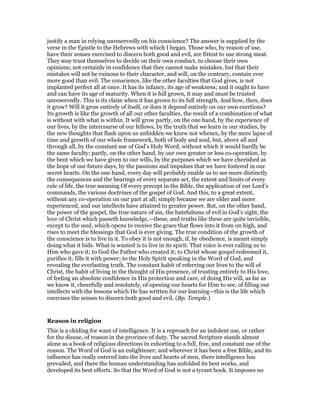 justify a man in relying unreservedly on his conscience? The answer is supplied by the
verse in the Epistle to the Hebrews with which I began. Those who, by reason of use,
have their senses exercised to discern both good and evil, are fittest to use strong meat.
They may trust themselves to decide on their own conduct, to choose their own
opinions; not certainly in confidence that they cannot make mistakes, but that their
mistakes will not be ruinous to their character, and will, on the contrary, contain ever
more good than evil. The conscience, like the other faculties that God gives, is not
implanted perfect all at once. It has its infancy, its age of weakness; and it ought to have
and can have its age of maturity. When it is full grown, it may and must be trusted
unreservedly. This is its claim when it has grown to its full strength, And how, then, does
it grow? Will it grow entirely of itself, or does it depend entirely on our own exertions?
Its growth is like the growth of all our other faculties, the result of a combination of what
is without with what is within. It will grow partly, on the one hand, by the experience of
our lives, by the intercourse of our fellows, by the truth that we learn in our studies, by
the new thoughts that flash upon us unbidden we know not whence, by the mere lapse of
time and growth of our whole framework, both of body and soul, but, above all and
through all, by the constant use of God’s Holy Word, without which it would hardly be
the same faculty; partly, on the other hand, by our own greater or less co-operation, by
the bent which we have given to our wills, by the purposes which we have cherished as
the hope of our future days, by the passions and impulses that we have fostered in our
secret hearts. On the one hand, every day will probably enable us to see more distinctly
the consequences and the bearings of every separate act, the extent and limits of every
rule of life, the true meaning Of every precept in the Bible, the application of our Lord’s
commands, the various doctrines of the gospel of God. And this, to a great extent,
without any co-operation on our part at all; simply because we are older and more
experienced, and our intellects have attained to greater power. But, on the other band,
the power of the gospel, the true nature of sin, the hatefulness of evil in God’s sight, the
love of Christ which passeth knowledge,—these, and truths like these are quite invisible,
except to the soul, which opens to receive the grace that flows into it from on high, and
rises to meet the blessings that God is ever giving. The true condition of the growth of
the conscience is to live in it. To obey it is not enough, if, by obedience, is meant simply
doing what it bids. What is wanted is to live in its spirit. That voice is ever calling us to
Him who gave it; to God the Father who created it; to Christ whose gospel redeemed it,
purifies it, fills it with power; to the Holy Spirit speaking in the Word of God, and
revealing the everlasting truth. The constant habit of referring our lives to the will of
Christ, the habit of living in the thought of His presence, of trusting entirely to His love,
of feeling an absolute confidence in His protection and care, of doing His will, as far as
we know it, cheerfully and resolutely, of opening our hearts for Him to see, of filling our
intellects with the lessons which He has written for our learning—this is the life which
exercises the senses to discern both good and evil. (Bp. Temple.)
Reason in religion
This is a chiding for want of intelligence. It is a reproach for an indolent use, or rather
for the disuse, of reason in the province of duty. The sacred Scripture stands almost
alone as a book of religious directions in exhorting to a full, free, and constant use of the
reason. The Word of God is an enlightener; and wherever it has been a free Bible, and its
influence has really entered into the lives and hearts of men, there intelligence has
prevailed, and there the human understanding has unfolded its best works, and
developed its best efforts. So that the Word of God is not a tyrant book. It imposes no
 