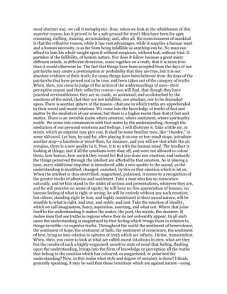 most abstract way, we call it metaphysics. Now, when we look at the reliableness of this
superior reason, has it proved to he a safe ground for trust? Men have been for ages
reasoning, drilling, training, accumulating; and, after all, the consciousness of mankind
is that the reflective reason, while it has vast advantages, while it supplies a human want
and a human necessity, is as far from being infallible as anything can be. No man can
afford to lean his whole weight upon it without suspicion, without test, without trial. It
partakes of the fallibility, of human nature, Nor does it follow because a great many
different minds, in different directions, come together on a truth, that it is more true
than it would otherwise be. The fact that things have been accepted from the days of rue
patriarchs may create a presumption or probability that they are true, but it is not
absolute evidence of their truth; for many things have been believed from the days of the
patriarchs that have proved not to be true, and been taken out of the category of truths.
When, then, you come to judge of the action of the understandings of men—their
perceptive reason and their reflective reason—you will find, that though they have
practical serviceableness, they are so crude, so untrained, and so disturbed by the
emotions of the mind, that they are not infallible, nor absolute, nor to be depended
upon. There is another sphere of the reason—that one in which truths are apprehended
in their social and moral relations. We come into the knowledge of truths of fact and
matter by the mediation of our senses; but there is a higher realm than that of fact and
matter. There is an invisible realm where emotion, where sentiment, where spirituality
reside. We come into communion with that realm by the understanding, through the
mediation of our personal emotions and feelings. I will illustrate it. Take a little air, or
strain, which an organist may give you. It shall be some familiar tune, like “Dundee,” or
some old carol. Let him, by-and-by, after playing it on one or two small stops, introduce
another stop—a hautbois or wood-flute, for instance; and you will see that while the air
remains, there is a new quality in it. Now, it is so with the human mind. The intellect is
looking at things; and if all the emotions were shut off, and were not allowed to colour
them, how barren, how unrich they would be! But you draw one emotion, and instantly
the things perceived through the intellect are affected by that emotion. As in playing a
tune, every additional stop that is introduced adds a new quality to the sound, so the
understanding is modified, changed, enriched, by this or that emotion which is let on.
When the intellect is thus electrified, magnetised, polarised, it comes to a recognition of
the greater truths of affection and sentiment. Take a man who has no conscience
naturally, and let him stand in the midst of actions and presentations, whatever they are,
and he will perceive no sense of equity; he will have no fine appreciation of honour, no
intense feeling of what is right or wrong; he will be entirely without any such emotion;
but others, standing eight by him, and highly constituted in their moral nature, will be
sensible to what is right, and true, and noble, and just. Take the emotion of ideality,
which we call imagination, fancy, aspiration, yearning, and what not. Where that joins
itself to the understanding it makes the orator, the poet, the mystic, the dreamer. It
makes men that see truths in regions where they do not outwardly appear. In all such
eases the understanding is magnetised by that feeling which brings them in relation to
things invisible—to superior truths. Throughout the world the sentiment of benevolence,
the sentiment of hope, the sentiment of faith, the sentiment of conscience, the sentiment
of love, bring us into relation to spheres of truth which are infinite, Divine, transcendent.
When, then, you come to look at what are called moral intuitions in men, what are they
but the results of such a highly-organised, sensitive state of mind that feeling, flashing
upon the understanding, brings into the form of knowledge or perception all the truths
that belong to the emotion which has coloured, or magnetised, or polarised the
understanding? Now, in this realm what style and degree of certainty is there? I think,
generally speaking, it may be said that those intuitions which are against nature—using
 
