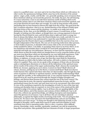 nature in a qualified sense—are more apt to be true than those which are with nature. In
other words, the spontaneous feelings which a man has in the direction of the animal
sphere—anger, pride, cruelty, and the like—are, generally speaking, more erroneous than
those intuitions which go out toward the generous, the noble, the pure, the self-denying.
It is more natural for a man to act with those immense swells of feeling which work
toward the animal, than to act with those emotions which work toward the spiritual, and
yet in that direction he most often acts wrongly. It is only by long practice with reason
and feeling that we bare learned to discern the right from the wrong—the good from the
bad. It requires education—that is to say, theintroduction of the element of habit upon
this joint action of the reason and the emotions—to enable us to make just moral
distinctions. So far, then, as to the fallibility of men’s reason. It would seem, at first
thought, in looking over this subject, as though there was a strong argument in favour of
having the Church think for men, and tell them what is right and what is wrong; but
there is always this fallacy, that where the Church thinks out a truth, and tells it to me, I
have to think of it before I can understand it. I meet the same liabilities to error in
accepting from the Church what it says as infallible that I do in the exercise of my own
thought independent of the Church. The very act of receiving truths from other persons,
or from bodies of persons, is attended with as many risks as the act of searching for
truths unaided by others. I am liable, in accepting what comes to me from others, to no
less limitations and mistakes than I would be if I went forth and gathered my own
materials and made my own deductions. Moreover, we have had the experience of ages,
which shows us that the truths which are handed down to us by corporate bodies are not
any more true than those which are developed by our own individual experiences. Take
the household. The father and the mother can think for the children until they are
fifteen, or eighteen, or twenty years of age; but then they must think for themselves.
Why? Because no child is like its father and mother. All truth is relative to the person by
whom it is applied. Then, next, let me speak of the arrogance of those who are throwing
aside or attempting to disesteem or to disown all the deductions of the spiritual sense;
all tire results of the action of the upper understanding. Shall 1 disown the sounds that
fill the air, because, applying my eye to them, I cannot see them? Shall I disown all
odours, because, putting my ear to the flower, I cannot smell them? Shall men disown
truths because they cannot taste them when they are discoverable, only through the joint
action of passion or affection or spiritual emotion, and the higher understanding? Shall
men apply the crucible, or the mathematical rule, or any outward measure to things that,
if perceived at all, must be perceived through the channel of higher thoughts and
feelings, and disown them because they cannot stand the test of the lower reason? The
lower reason has its tests, the superior unspiritualised reason has its tests, and the
spiritualised reason has its rests; and each must rest on its own ground. One other point.
In view of the carefulness required in the investigation of truth; in view of the time and
training and discipline that are required; in view of the nature of the mind and the skill
required to judge of its actions rightly, I say to all those who are speaking lightly of the
faith of their fathers, and of the manners and customs of their childhood; I say to all
those who, without any special knowledge, are talking of progress and emancipation,
and of the glorious era of reason; I say to all those who are curveling in physical
philosophy, as against the higher modes of arriving at the truth, “You are going too fast
and too far. No man is wise who leaves his head behind him; and you are travelling
faster than your train can go.” To bring new thought to the balancing of truth; to put
thoughts to thoughts, and to make them march in ranks and train together to term
systematic facts and co-operating truths—this is a slow, a cautious, and a difficult
process. Knowledge, virtue, morality, spirituality, manhood, can only be acquired by
long effort and practice. Men gradually find new elements of truth, or larger proportions
 