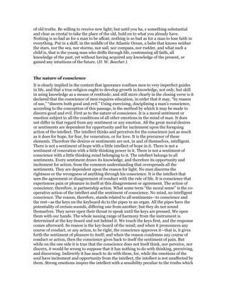 of old truths. Be willing to receive new light; but until you ha, e something substantial
and clear as crystal to take the place of the old, hold on to what you already have.
Nothing is so bad as for a man to be afloat; nothing is so bad as for a man to lose faith in
everything. Put in a skiff, in the middle of the Atlantic Ocean, a babe that knows neither
the stars, nor the sea, nor storms, nor sail, nor compass, nor rudder, and what such a
child is, that is the young man who drifts through life, contemning all faith, all
knowledge of the past, yet without having acquired any knowledge of the present, or
gained any intuitions of the future. (H. W. Beecher.)
The nature of conscience
It is clearly implied in the context that ignorance confines men to very imperfect guides
in life, and that a true religion ought to develop growth in knowledge, not only, but skill
in using knowledge as a means of restitude; and still more clearly in the closing verse is it
declared that the conscience of men requires education, in order that it may, “by reason
of use,” “discern both good and evil.” Using exercising, disciplining a man’s conscience,
according to the conception of this passage, is the method by which it may be made to
discern good and evil. First as to the nature of conscience. It is a moral sentiment or
emotion subject to all the conditions of all other emotions in the mind of man. It does
not differ in that regard from any sentiment or any emotion. All the great moral desires
or sentiments are dependent for opportunity and for incitement upon the foregoing
action of the intellect. The intellect thinks and perceives for the conscience just as much
as it does for hope, for fear, for veneration, or for love. It is the precursor of these
elements. Therefore the desires or sentiments are not, in and of themselves, intelligent.
There is not a sentiment of hope with a little intellect of hope in it. There is not a
sentiment of veneration with a little thinking power in it. There is not a sentiment of
conscience with a little thinking mind belonging to it. The intellect belongs to all
sentiments. Every sentiment draws its knowledge, and therefore its opportunity and
incitement for action, from the common understanding that overspreads all the
sentiments. They are dependent upon the reason for light. No man discerns the
rightness or the wrongness of anything through his conscience. It is the intellect that
sees the agreement or disagreement of conduct with the rule of life. It is conscience that
experiences pain or pleasure in itself at this disagreement or agreement. The action of
conscience, therefore, is partnership action. What some term “the moral sense” is the co-
operative action of the intellect and the sentiment of conscience. No mind, no intelligent
conscience. The reason, therefore, stands related to all sentiments—to conscience and
the rest—as the keys on the keyboard do to the pipes in an organ. All the pipes have the
potentiality of certain sounds, differing one from another; but they do not sound
themselves. They never open their throat to speak until the keys are pressed. We open
them with our hands. The whole issuing range of harmony from the instrument is
determined at the key-board and not behind it. We touch the keys first, and the response
comes afterward. So reason is the key-board of the mind; and when it pronounces any
course of conduct, or any action, to be right, the conscience approves it—that is, it gives
forth the sentiment of pleasure to itself; and when the reason condemns any course of
conduct or action, then the conscience gives back to itself the sentiment of pain. But
while on the one side it is true that the conscience does not itself think, nor perceive, nor
discern, it would be wrong to suppose that it has nothing to do with thinking, perceiving,
and discerning. Indirectly it has much to do with them, for, while the emotions of the
soul have incitement and opportunity from the intellect, the intellect is not unaffected by
them. Strong emotions inspire the intellect with a sensibility peculiar to the truths which
 