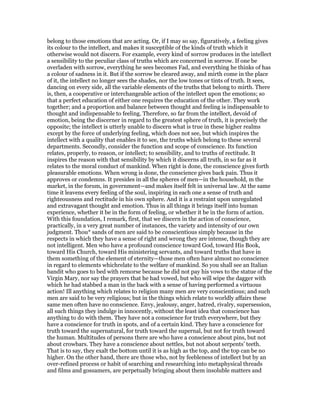 belong to those emotions that are acting. Or, if I may so say, figuratively, a feeling gives
its colour to the intellect, and makes it susceptible of the kinds of truth which it
otherwise would not discern. For example, every kind of sorrow produces in the intellect
a sensibility to the peculiar class of truths which are concerned in sorrow. If one be
overladen with sorrow, everything he sees becomes Fad, and everything he thinks of has
a colour of sadness in it. But if the sorrow be cleared away, and mirth come in the place
of it, the intellect no longer sees the shades, nor the low tones or tints of truth. It sees,
dancing on every side, all the variable elements of the truths that belong to mirth. There
is, then, a cooperative or interchangeable action of the intellect upon the emotions; so
that a perfect education of either one requires the education of the other. They work
together; and a proportion and balance between thought and feeling is indispensable to
thought and indispensable to feeling. Therefore, so far from the intellect, devoid of
emotion, being the discerner in regard to the greatest sphere of truth, it is precisely the
opposite; the intellect is utterly unable to discern what is true in these higher realms
except by the force of underlying feeling, which does not see, but which inspires the
intellect with a quality that enables it to see, the truths which belong to these several
departments. Secondly, consider the function and scope of conscience. Its function
relates, properly, to reason, or intellect; to sensibility, and to truths of rectitude. It
inspires the reason with that sensibility by which it discerns all truth, in so far as it
relates to the moral conduct of mankind. When right is done, the conscience gives forth
pleasurable emotions. When wrong is done, the conscience gives back pain. Thus it
approves or condemns. It presides in all the spheres of men—in the household, m the
market, in the forum, in government—and makes itself felt in universal law. At the same
time it leavens every feeling of the soul, inspiring in each one a sense of truth and
righteousness and rectitude in his own sphere. And it is a restraint upon unregulated
and extravagant thought and emotion. Thus in all things it brings itself into human
experience, whether it be in the form of feeling, or whether it be in the form of action.
With this foundation, I remark, first, that we discern in the action of conscience,
practically, in a very great number of instances, the variety and intensity of our own
judgment. Thou* sands of men are said to be conscientious simply because in the
respects in which they have a sense of right and wrong they are intense, though they are
not intelligent. Men who have a profound conscience toward God, toward His Book,
toward His Church, toward His ministering servants, and toward truths that have in
them something of the element of eternity—those men often have almost no conscience
in regard to elements whichrelate to the welfare of mankind. So you shall see an Italian
bandit who goes to bed with remorse because he did not pay his vows to the statue of the
Virgin Mary, nor say the prayers that he had vowed, but who will wipe the dagger with
which he had stabbed a man in the back with a sense of having performed a virtuous
action! Ill anything which relates to religion many men are very conscientious; and such
men are said to be very religious; but in the things which relate to worldly affairs these
same men often have no conscience. Envy, jealousy, anger, hatred, rivalry, supersession,
all such things they indulge in innocently, without the least idea that conscience has
anything to do with them. They have not a conscience for truth everywhere, but they
have a conscience for truth in spots, and of a certain kind. They have a conscience for
truth toward the supernatural, for truth toward the supernal, but not for truth toward
the human. Multitudes of persons there are who have a conscience about pins, but not
about crowbars. They have a conscience about nettles, but not about serpents’ teeth.
That is to say, they exalt the bottom until it is as high as the top, and the top can be no
higher. On the other hand, there are those who, not by feebleness of intellect but by an
over-refined process or habit of searching and researching into metaphysical threads
and films and gossamers, are perpetually bringing about them insoluble matters and
 